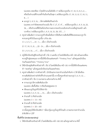 (แนวตอบ ลดลงทีละ 3 โดยมีจำนวนเริ่มต้นคือ 17 จะได้แบบรูปเป็น 17, 14, 11, 8, 5, 2, ...
หรือเป็นจำนวนสี่จำนวนซ้ำกันเรียงกันเป็นชุด ๆ จะได้แบบรูปเป็น 17, 14, 11, 8, 17, 14, 11,
8, ... )
• แบบรูป 1, 4, 9, 16, ... มีความสัมพันธ์กันอย่างไร
(แนวตอบ ยกกำลังสองของจำนวนนับ คือ 12, 22, 32, 42, ... จะได้แบบรูปเป็น 1, 4, 9, 16, 25,
36, ... หรือจำนวนที่สี่เป็นต้นไปเกิดจากผลบวกของจำนวนนับสามจำนวนที่อยู่ก่อนหน้า แล้ว
บวกด้วย 2 จะได้แบบรูปเป็น 1, 4, 9, 16, 31, 58, 107, ... )
2. ครูกล่าวเพิ่มเติมว่า จากแบบรูปข้างต้นเมื่อต้องการให้เห็นความสัมพันธ์ที่ชัดเจนของแบบรูป จึง
ควรบอกรูปทั่วไปในแบบรูปนั้น ๆ ด้วย เช่น
1) 1, 3, 5, 7, ..., 2n - 1, ... เมื่อ n เป็นจำนวนนับ
2) 17, 14, 11, 8, ..., 20 - 3n, ... เมื่อ n เป็นจำนวนนับ
3) 1, 4, 9, 16, ..., n2, ... เมื่อ n เป็นจำนวนนับ
3. ครูให้นักเรียนจับคู่ศึกษาตัวอย่างที่ 1 ข้อ 1) และข้อ 2) ในหนังสือเรียน หน้า 180 แล้วแลกเปลี่ยน
ความรู้กับคู่ของตนเอง จากนั้นให้นักเรียนแต่ละคนทำ “Thinking Time” แล้วครูและนักเรียน
ร่วมกันเฉลยคำตอบ “Thinking Time”
4. ให้นักเรียนคู่เดิมศึกษาตัวอย่างที่ 1 ข้อ 3) ในหนังสือเรียน หน้า 181 จากนั้นให้นักเรียนแต่ละคน
ทำ “ลองทำดู” แล้วครูและนักเรียนร่วมกันเฉลยคำตอบ
5. ครูกล่าวเพิ่มเติมว่า จากตัวอย่างที่ 1 นักเรียนสามารถหาจำนวนในลำดับต่าง ๆ ได้ เมื่อเขียน
ความสัมพันธ์ระหว่างลำดับที่กับจำนวนเหล่านั้น จากนั้นครูยกตัวอย่างแบบรูป 3, 6, 9, 12, ...
จากตัวอย่างที่ 1 ข้อ 1) บนกระดาน แล้วถามคำถาม ดังนี้
• จากแบบรูป มีความสัมพันธ์แบบใด
(แนวตอบ เพิ่มขึ้นทีละ 3 หรือเป็นพหุคูณของ 3)
• เขียนแบบรูปในรูปทั่วไปได้อย่างไร
(แนวตอบ 3, 6, 9, 12, ..., 3n, ... เมื่อ n เป็นจำนวนนับ)
• จำนวนที่ 15 คือจำนวนใด
(แนวตอบ 3  15 = 45)
• จำนวนที่ 20 คือจำนวนใด
(แนวตอบ 3  20 = 60)
จากนั้นครูสรุปให้นักเรียนฟังว่า “เมื่อเรารู้แบบรูปในรูปทั่วไปแล้ว เราจะสามารถหาจำนวนใน
ลำดับที่ต่าง ๆ ได้”
ขั้นเข้าใจ (Understanding)
1. ให้นักเรียนศึกษาตัวอย่างที่ 2 ในหนังสือเรียน หน้า 182-183 แล้วครูถามคำถาม ดังนี้
 