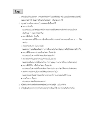 ขั้นสรุป
1. ให้นักเรียนอ่านและศึกษา “สรุปแนวคิดหลัก” ในหนังสือเรียน หน้า 223 แล้วเขียนผังมโนทัศน์
หน่วยการเรียนรู้ที่ 5 สมการเชิงเส้นตัวแปรเดียว ลงในกระดาษ A4
2. ครูถามคำถามเพื่อสรุปความรู้รวบยอดของนักเรียน ดังนี้
• สมการ คืออะไร
(แนวตอบ เป็นประโยคสัญลักษณ์ทางคณิตศาสตร์ที่แสดงการเท่ากันของจำนวน โดยใช้
สัญลักษณ์ “=”แสดงการเท่ากัน)
• สมการที่เป็นจริง คืออะไร
(แนวตอบ สมการที่มีจำนวนทางด้านซ้ายและมีจำนวนทางด้านขวาของเครื่องหมาย “=” มีค่า
เท่ากัน)
• คำตอบของสมการ หมายถึงอะไร
(แนวตอบ จำนวนที่แทนตัวไม่ทราบค่าหรือแทนค่าตัวแปรในสมการแล้วทำให้สมการเป็นจริง)
• สมการที่มีจำนวนบางจำนวนเป็นคำตอบ เป็นอย่างไร
(แนวตอบ เป็นสมการที่มีคำตอบเพียงคำตอบเดียว)
• สมการที่มีคำตอบทุกจำนวนเป็นคำตอบ เป็นอย่างไร
(แนวตอบ เป็นสมการที่เมื่อแทนค่า x ด้วยจำนวนใด ๆ แล้วทำให้สมการเป็นจริงเสมอ)
• สมการที่ไม่มีจำนวนใดเป็นคำตอบ เป็นอย่างไร
(แนวตอบ เป็นสมการที่เมื่อแทนค่า x ด้วยจำนวนใด ๆ แล้วทำให้สมการเป็นเท็จเสมอ)
• สมบัติของการเท่ากันที่นักเรียนได้ศึกษามีสมบัติอะไรบ้าง
(แนวตอบ สมบัติสมมาตร สมบัติถ่ายทอด สมบัติการบวก และสมบัติการคูณ)
• การแก้สมการ คืออะไร
(แนวตอบ การหาคำตอบของสมการ)
3. ครูให้นักเรียนทำแบบฝึกทักษะประจำหน่วยการเรียนรู้ที่ 5 เป็นการบ้าน
4. ให้นักเรียนทำแบบทดสอบหลังเรียน หน่วยการเรียนรู้ที่ 5 สมการเชิงเส้นตัวแปรเดียว
 