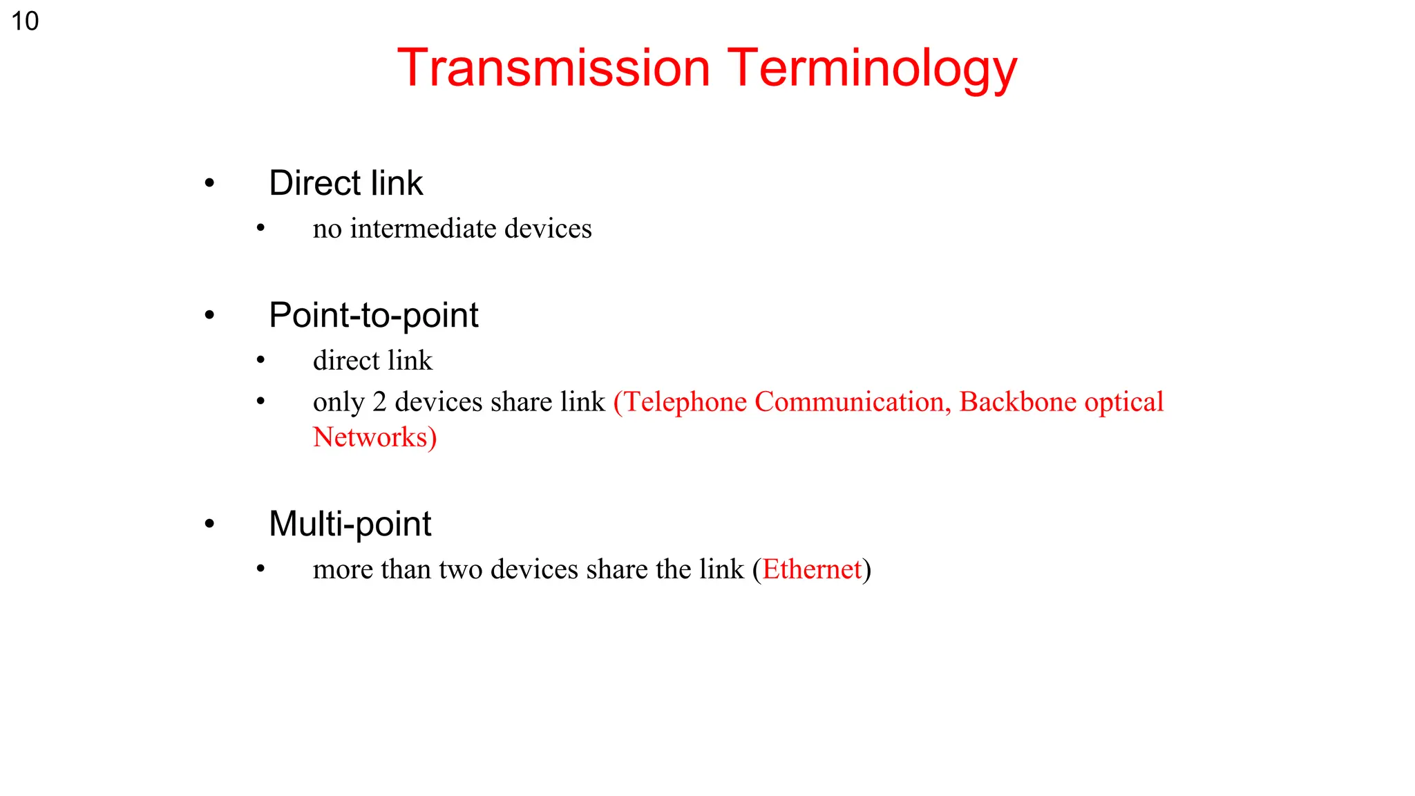 Transmission Terminology
• Direct link
• no intermediate devices
• Point-to-point
• direct link
• only 2 devices share link (Telephone Communication, Backbone optical
Networks)
• Multi-point
• more than two devices share the link (Ethernet)
10
 