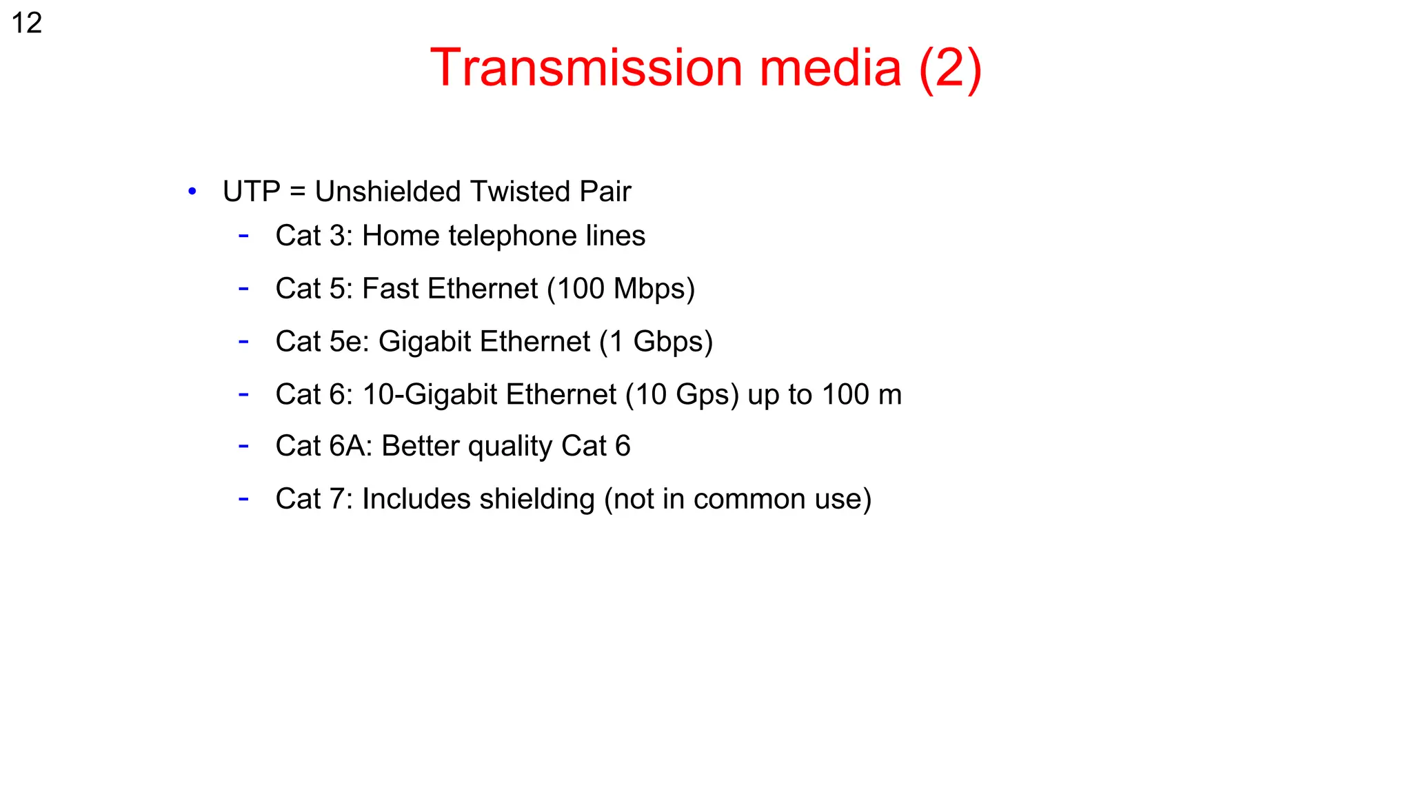 Transmission media (2)
• UTP = Unshielded Twisted Pair
- Cat 3: Home telephone lines
- Cat 5: Fast Ethernet (100 Mbps)
- Cat 5e: Gigabit Ethernet (1 Gbps)
- Cat 6: 10-Gigabit Ethernet (10 Gps) up to 100 m
- Cat 6A: Better quality Cat 6
- Cat 7: Includes shielding (not in common use)
12
 