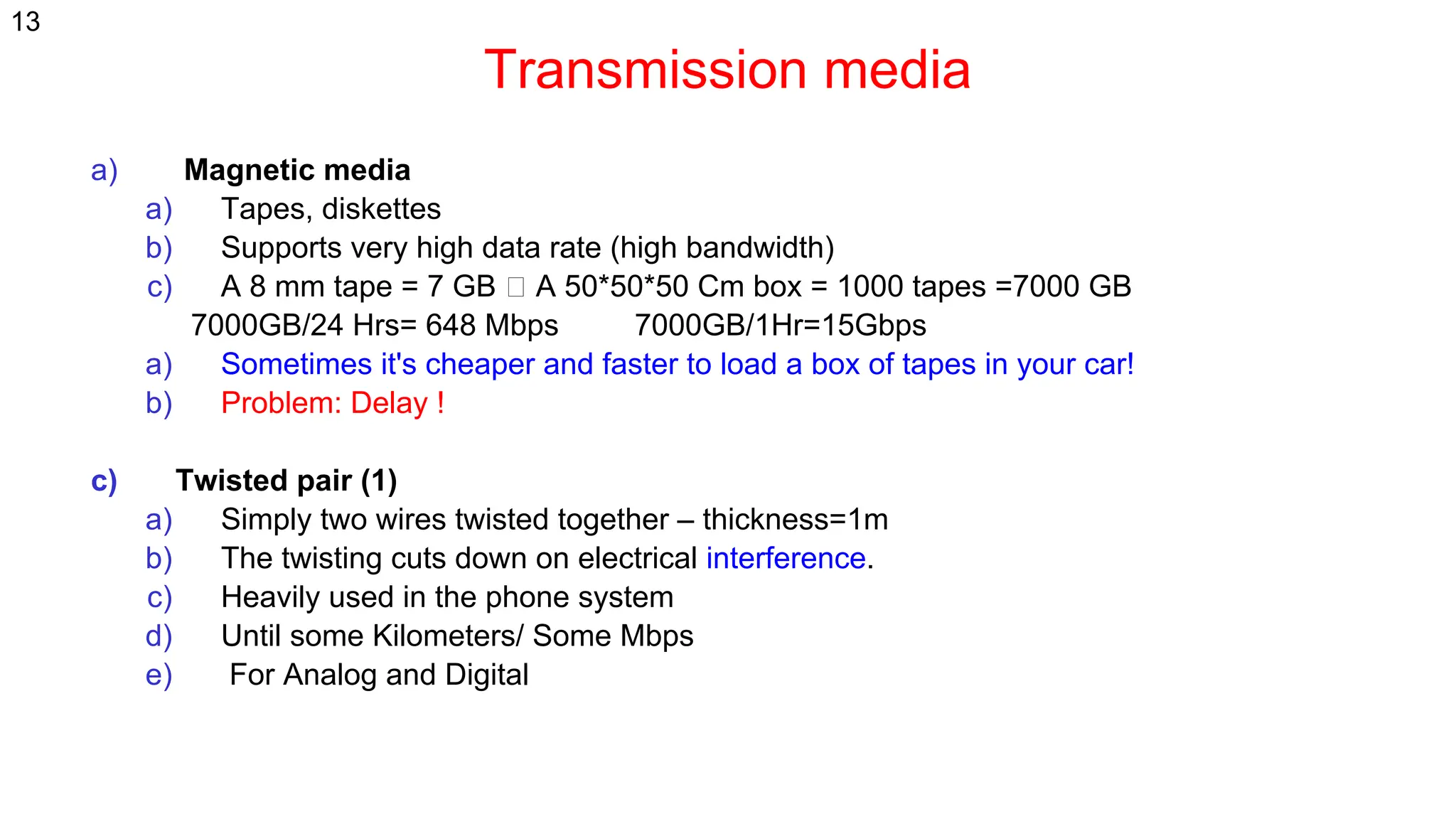 Transmission media
a) Magnetic media
a) Tapes, diskettes
b) Supports very high data rate (high bandwidth)
c) A 8 mm tape = 7 GB A 50*50*50 Cm box = 1000 tapes =7000 GB
7000GB/24 Hrs= 648 Mbps 7000GB/1Hr=15Gbps
a) Sometimes it's cheaper and faster to load a box of tapes in your car!
b) Problem: Delay !
c) Twisted pair (1)
a) Simply two wires twisted together – thickness=1m
b) The twisting cuts down on electrical interference.
c) Heavily used in the phone system
d) Until some Kilometers/ Some Mbps
e) For Analog and Digital
13
 