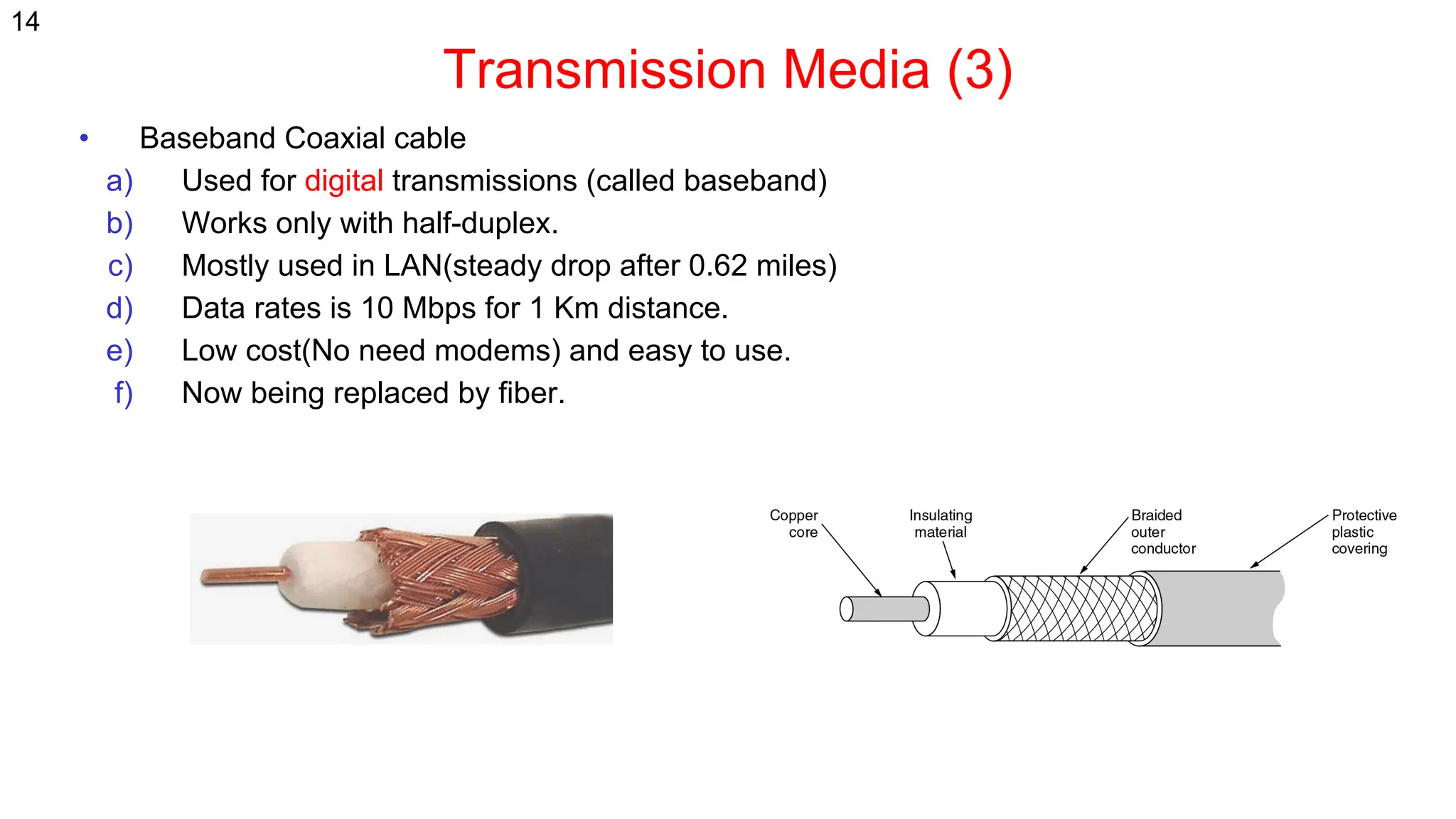 Transmission Media (3)
• Baseband Coaxial cable
a) Used for digital transmissions (called baseband)
b) Works only with half-duplex.
c) Mostly used in LAN(steady drop after 0.62 miles)
d) Data rates is 10 Mbps for 1 Km distance.
e) Low cost(No need modems) and easy to use.
f) Now being replaced by fiber.
14
 