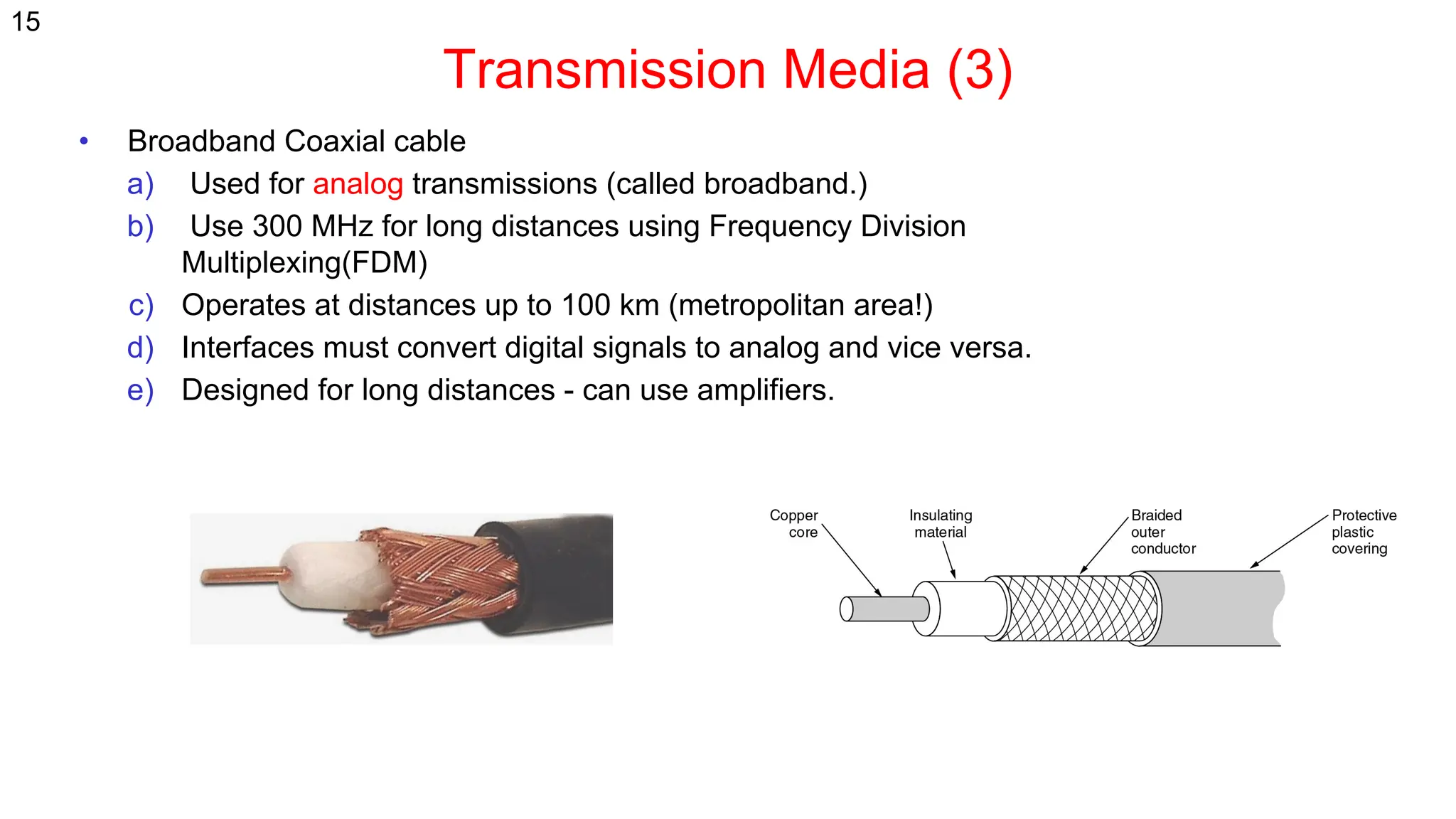 Transmission Media (3)
15
• Broadband Coaxial cable
a) Used for analog transmissions (called broadband.)
b) Use 300 MHz for long distances using Frequency Division
Multiplexing(FDM)
c) Operates at distances up to 100 km (metropolitan area!)
d) Interfaces must convert digital signals to analog and vice versa.
e) Designed for long distances - can use amplifiers.
 