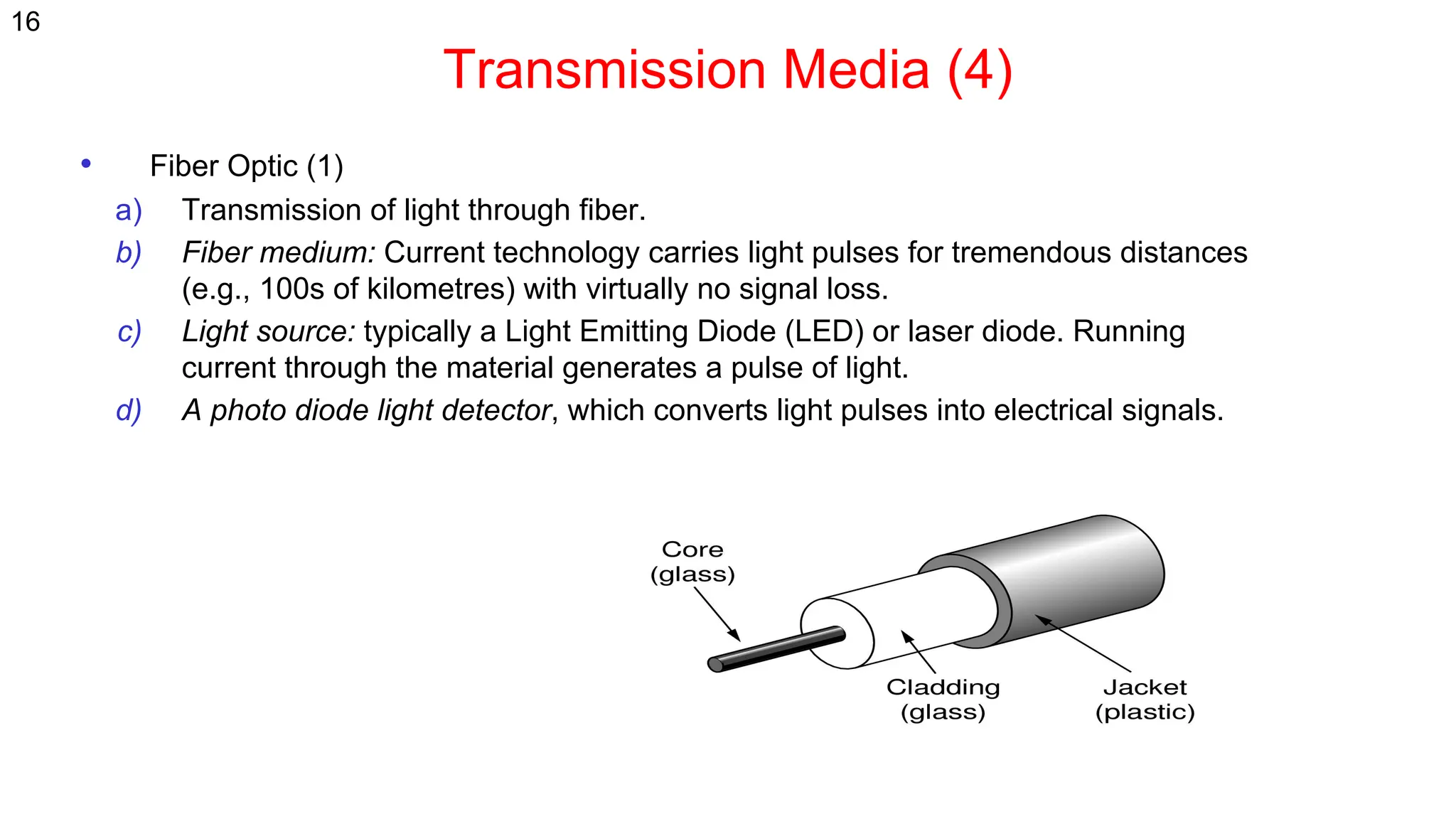 Transmission Media (4)
• Fiber Optic (1)
a) Transmission of light through fiber.
b) Fiber medium: Current technology carries light pulses for tremendous distances
(e.g., 100s of kilometres) with virtually no signal loss.
c) Light source: typically a Light Emitting Diode (LED) or laser diode. Running
current through the material generates a pulse of light.
d) A photo diode light detector, which converts light pulses into electrical signals.
16
 