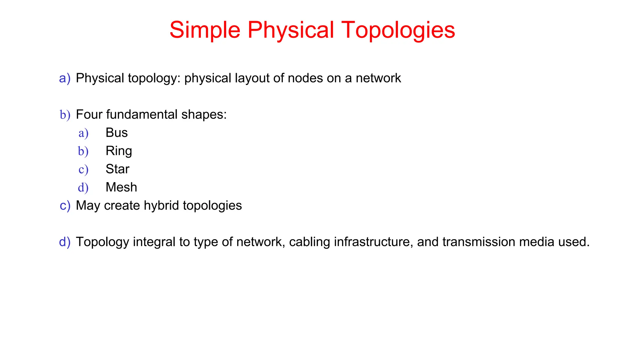 Simple Physical Topologies
a) Physical topology: physical layout of nodes on a network
b) Four fundamental shapes:
a) Bus
b) Ring
c) Star
d) Mesh
c) May create hybrid topologies
d) Topology integral to type of network, cabling infrastructure, and transmission media used.
 