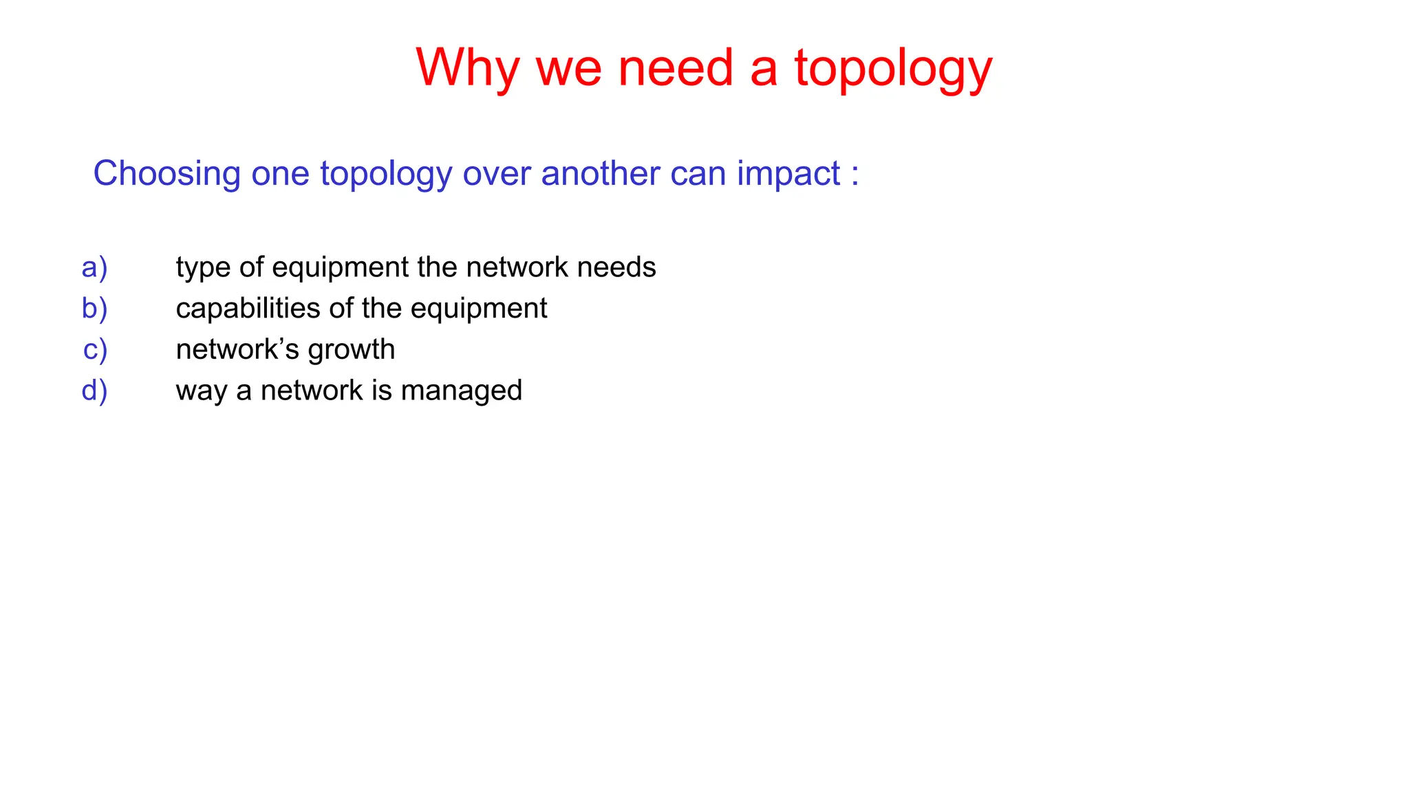Why we need a topology
Choosing one topology over another can impact :
a) type of equipment the network needs
b) capabilities of the equipment
c) network’s growth
d) way a network is managed
 
