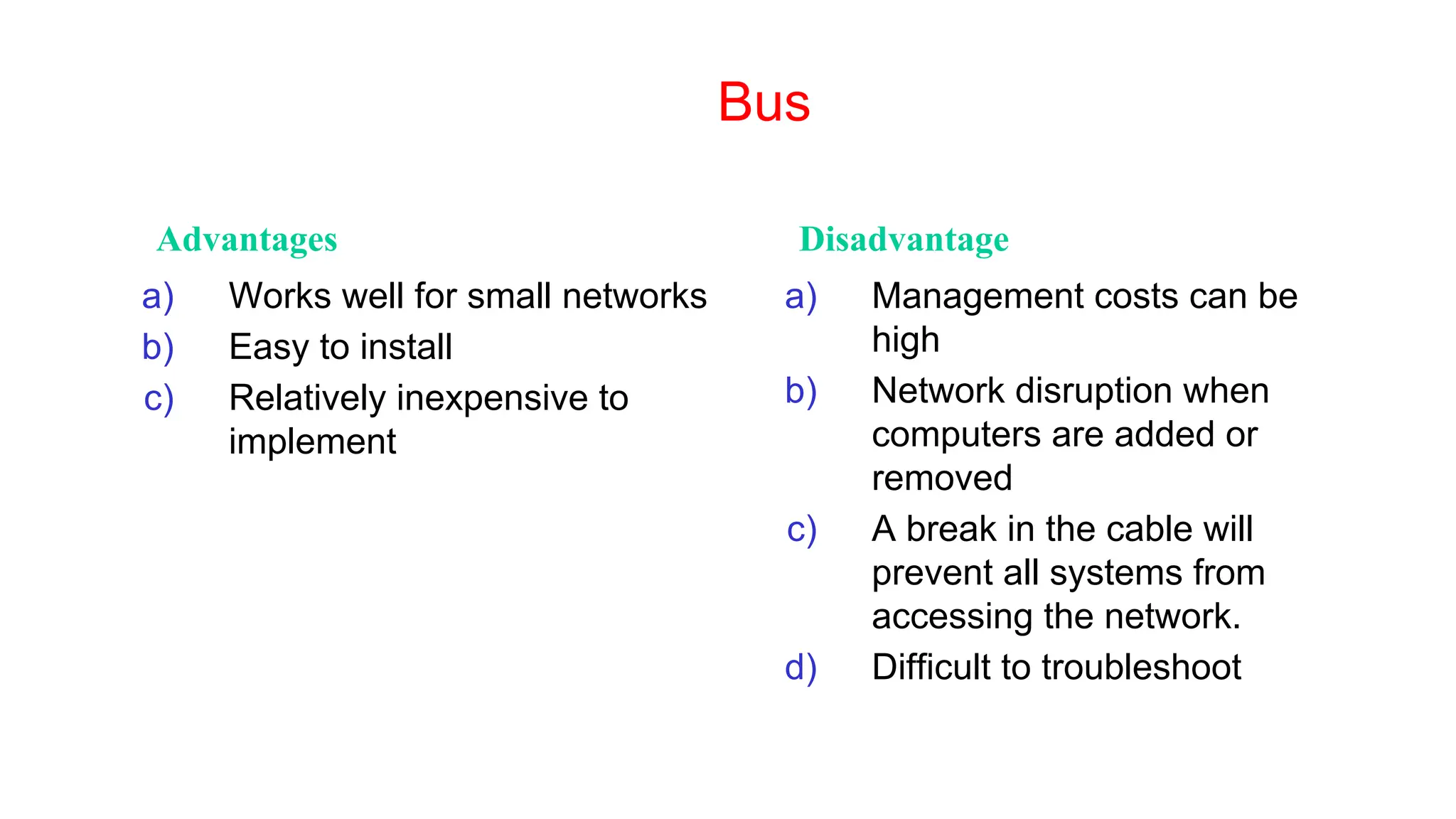 Bus
Advantages Disadvantage
a) Works well for small networks
b) Easy to install
c) Relatively inexpensive to
implement
a) Management costs can be
high
b) Network disruption when
computers are added or
removed
c) A break in the cable will
prevent all systems from
accessing the network.
d) Difficult to troubleshoot
 