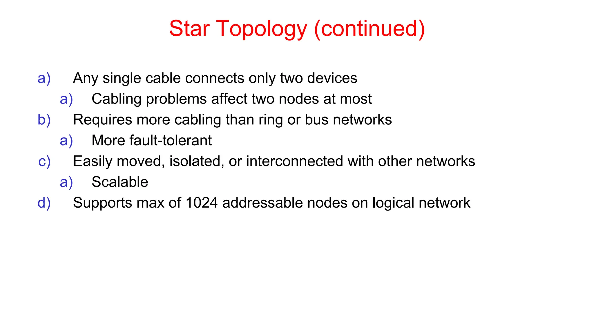 Star Topology (continued)
a) Any single cable connects only two devices
a) Cabling problems affect two nodes at most
b) Requires more cabling than ring or bus networks
a) More fault-tolerant
c) Easily moved, isolated, or interconnected with other networks
a) Scalable
d) Supports max of 1024 addressable nodes on logical network
 