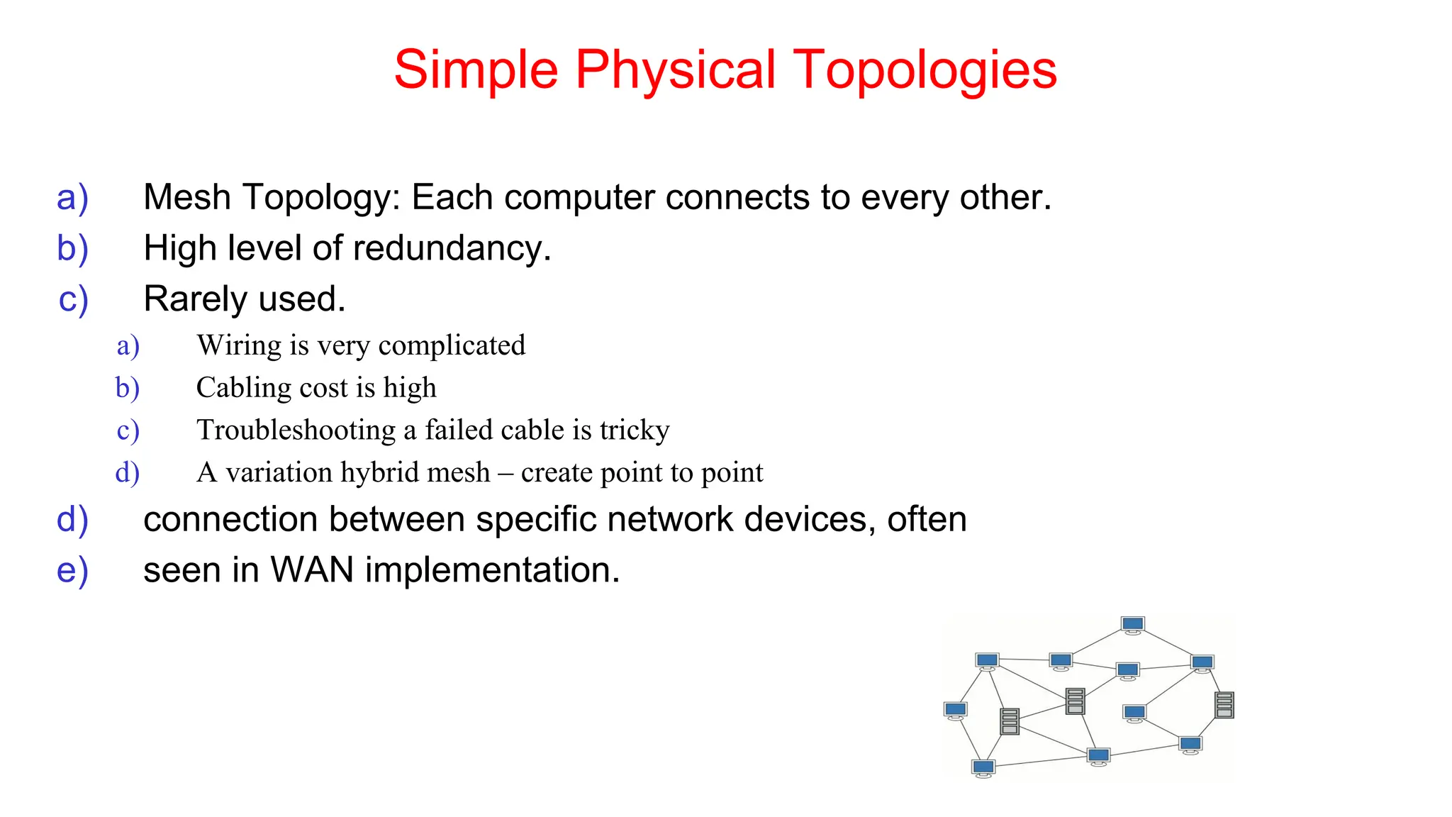 Simple Physical Topologies
a) Mesh Topology: Each computer connects to every other.
b) High level of redundancy.
c) Rarely used.
a) Wiring is very complicated
b) Cabling cost is high
c) Troubleshooting a failed cable is tricky
d) A variation hybrid mesh – create point to point
d) connection between specific network devices, often
e) seen in WAN implementation.
 