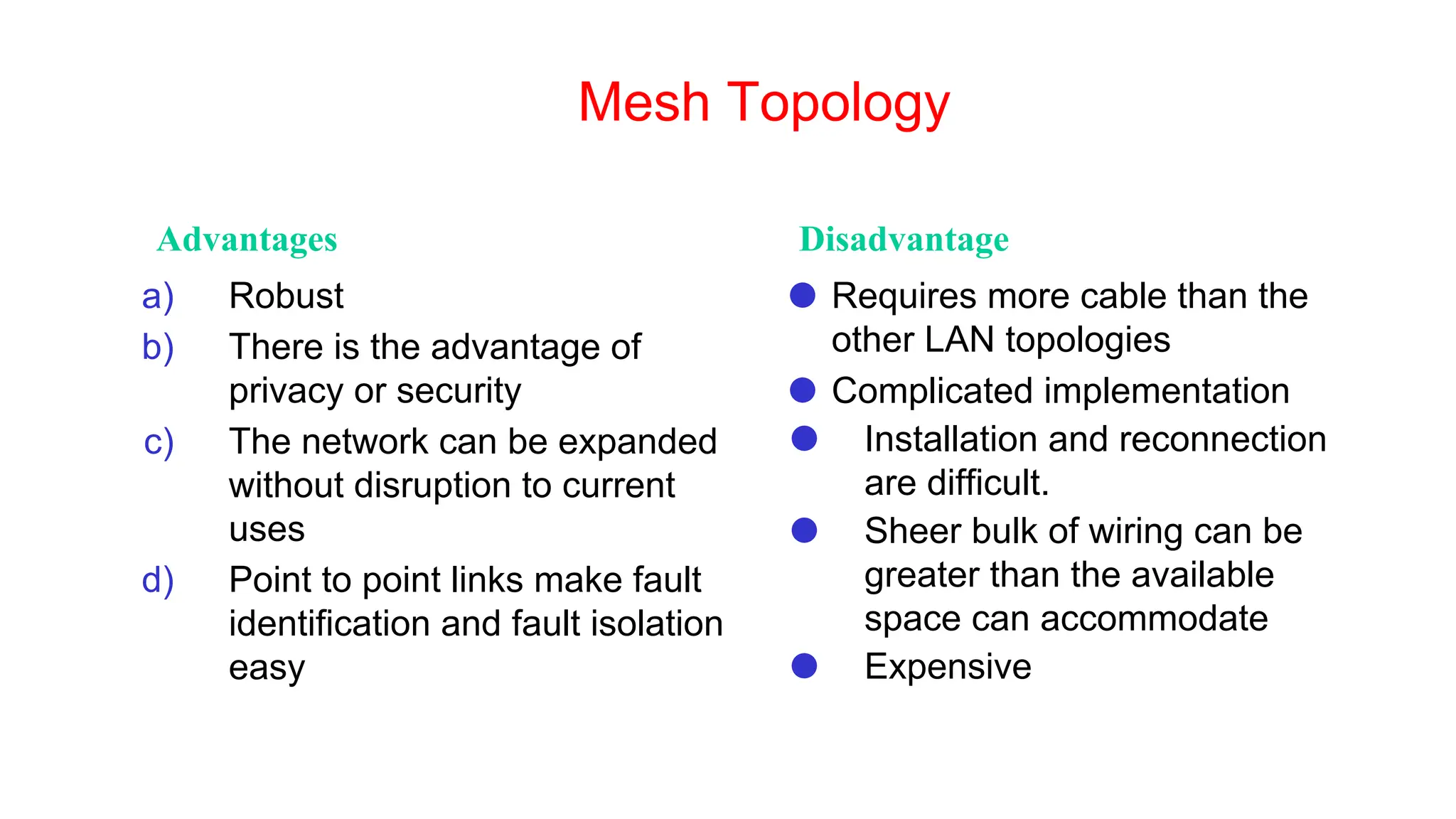 Mesh Topology
Advantages Disadvantage
a) Robust
b) There is the advantage of
privacy or security
c) The network can be expanded
without disruption to current
uses
d) Point to point links make fault
identification and fault isolation
easy
⚫ Requires more cable than the
other LAN topologies
⚫ Complicated implementation
⚫ Installation and reconnection
are difficult.
⚫ Sheer bulk of wiring can be
greater than the available
space can accommodate
⚫ Expensive
 
