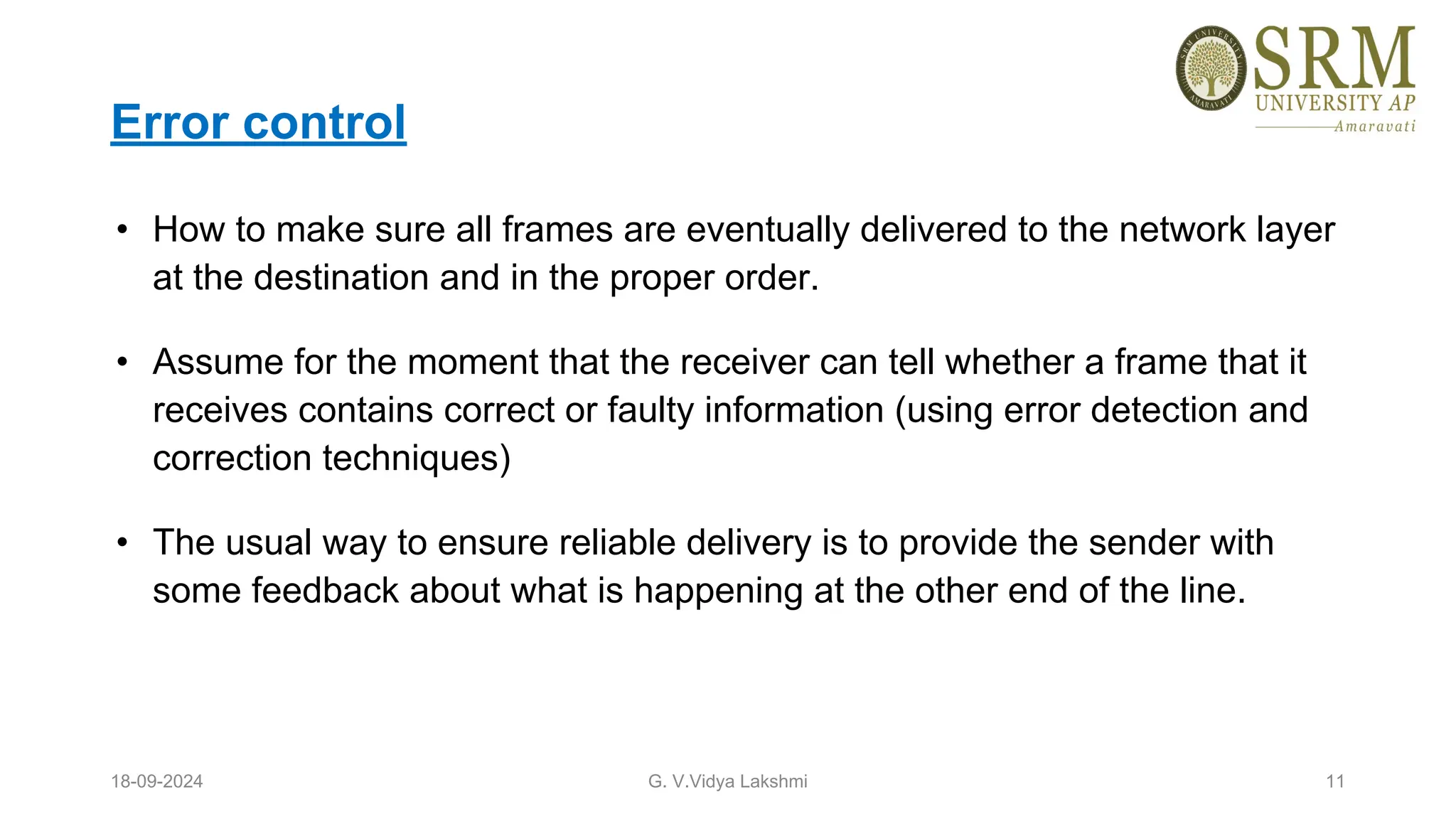 Error control
• How to make sure all frames are eventually delivered to the network layer
at the destination and in the proper order.
• Assume for the moment that the receiver can tell whether a frame that it
receives contains correct or faulty information (using error detection and
correction techniques)
• The usual way to ensure reliable delivery is to provide the sender with
some feedback about what is happening at the other end of the line.
18-09-2024 G. V.Vidya Lakshmi 11
 