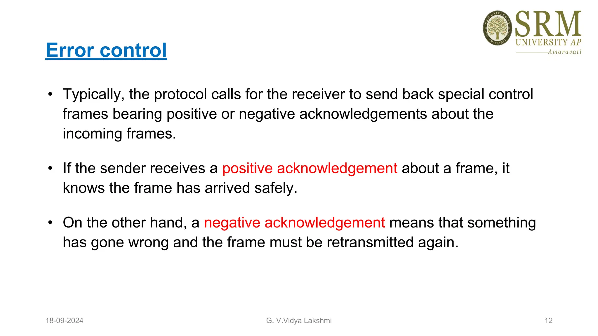 Error control
• Typically, the protocol calls for the receiver to send back special control
frames bearing positive or negative acknowledgements about the
incoming frames.
• If the sender receives a positive acknowledgement about a frame, it
knows the frame has arrived safely.
• On the other hand, a negative acknowledgement means that something
has gone wrong and the frame must be retransmitted again.
18-09-2024 G. V.Vidya Lakshmi 12
 