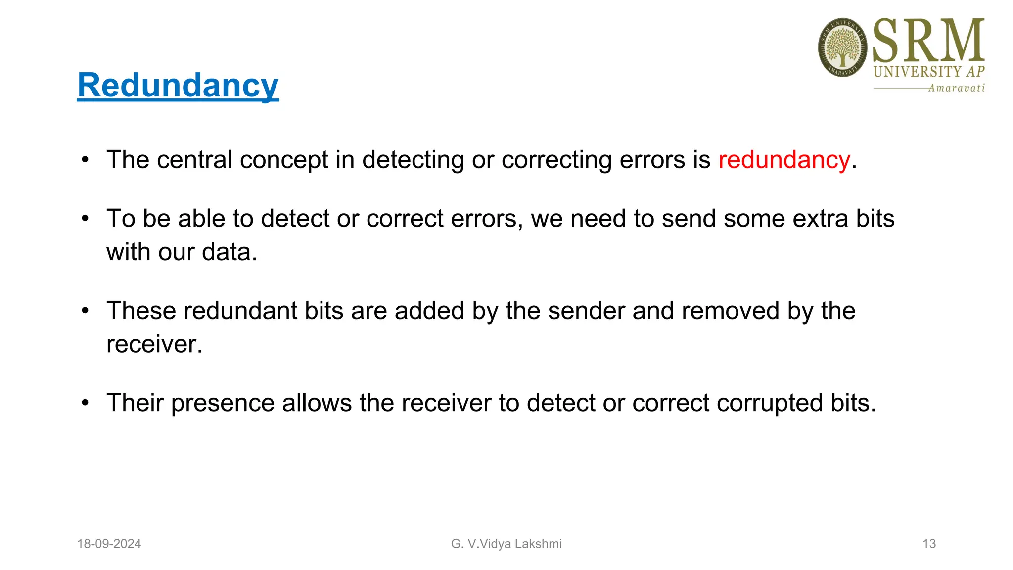 Redundancy
• The central concept in detecting or correcting errors is redundancy.
• To be able to detect or correct errors, we need to send some extra bits
with our data.
• These redundant bits are added by the sender and removed by the
receiver.
• Their presence allows the receiver to detect or correct corrupted bits.
18-09-2024 G. V.Vidya Lakshmi 13
 