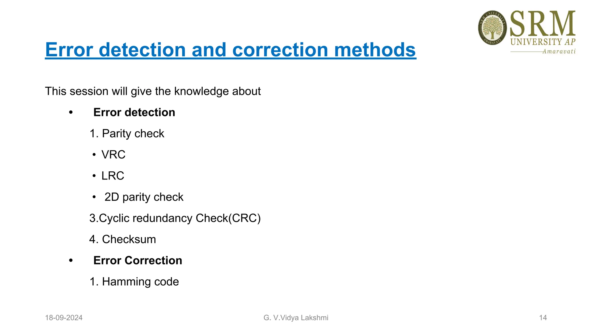 Error detection and correction methods
This session will give the knowledge about
• Error detection
1. Parity check
• VRC
• LRC
• 2D parity check
3.Cyclic redundancy Check(CRC)
4. Checksum
• Error Correction
1. Hamming code
18-09-2024 G. V.Vidya Lakshmi 14
 