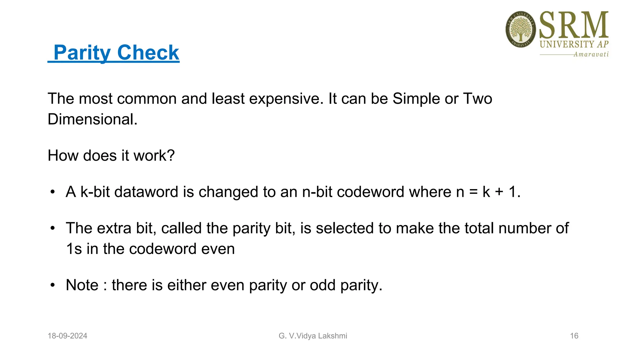 Parity Check
The most common and least expensive. It can be Simple or Two
Dimensional.
How does it work?
• A k-bit dataword is changed to an n-bit codeword where n = k + 1.
• The extra bit, called the parity bit, is selected to make the total number of
1s in the codeword even
• Note : there is either even parity or odd parity.
18-09-2024 G. V.Vidya Lakshmi 16
 