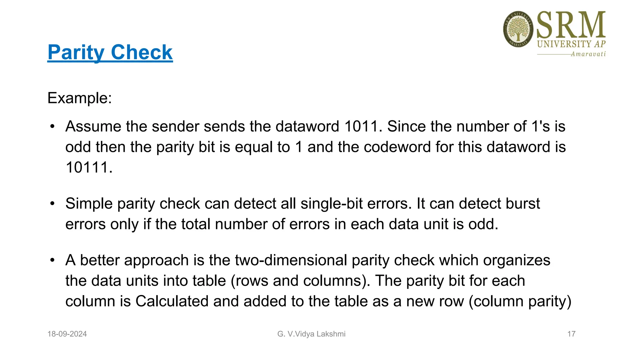 Parity Check
Example:
• Assume the sender sends the dataword 1011. Since the number of 1's is
odd then the parity bit is equal to 1 and the codeword for this dataword is
10111.
• Simple parity check can detect all single-bit errors. It can detect burst
errors only if the total number of errors in each data unit is odd.
• A better approach is the two-dimensional parity check which organizes
the data units into table (rows and columns). The parity bit for each
column is Calculated and added to the table as a new row (column parity)
18-09-2024 G. V.Vidya Lakshmi 17
 