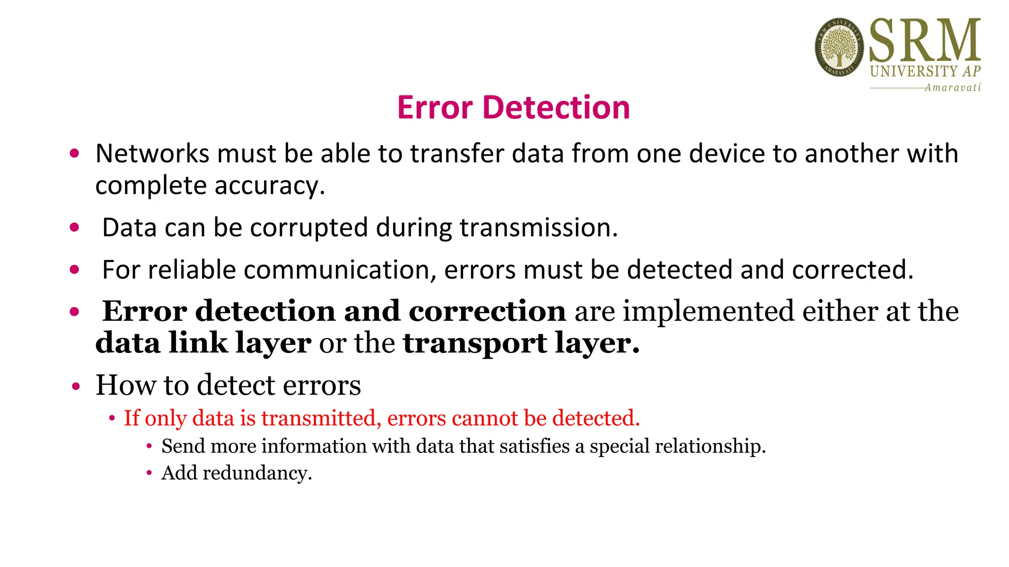 Error Detection
• Networks must be able to transfer data from one device to another with
complete accuracy.
• Data can be corrupted during transmission.
• For reliable communication, errors must be detected and corrected.
• Error detection and correction are implemented either at the
data link layer or the transport layer.
• How to detect errors
• If only data is transmitted, errors cannot be detected.
• Send more information with data that satisfies a special relationship.
• Add redundancy.
 