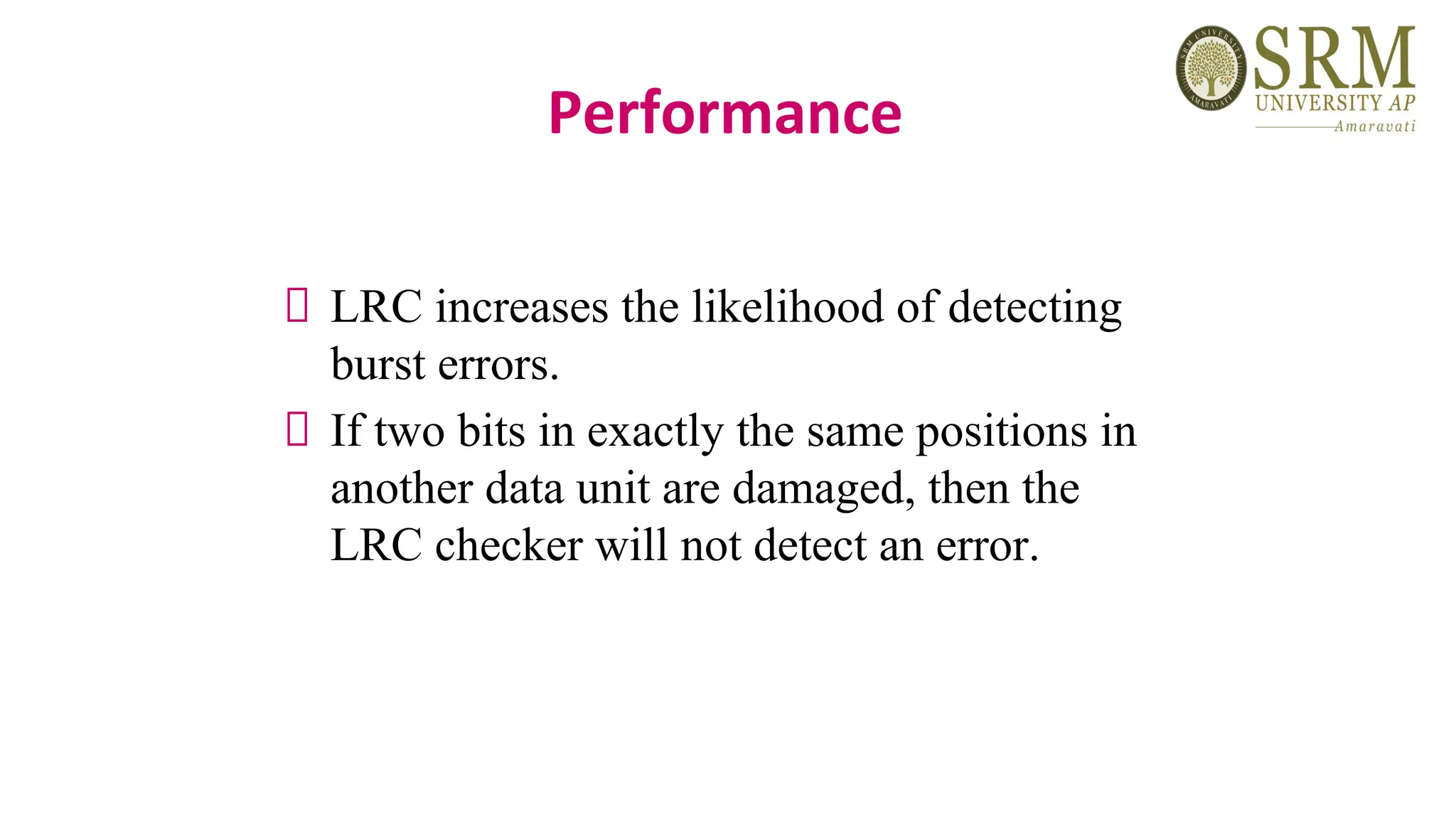 Performance
LRC increases the likelihood of detecting
burst errors.
If two bits in exactly the same positions in
another data unit are damaged, then the
LRC checker will not detect an error.
 