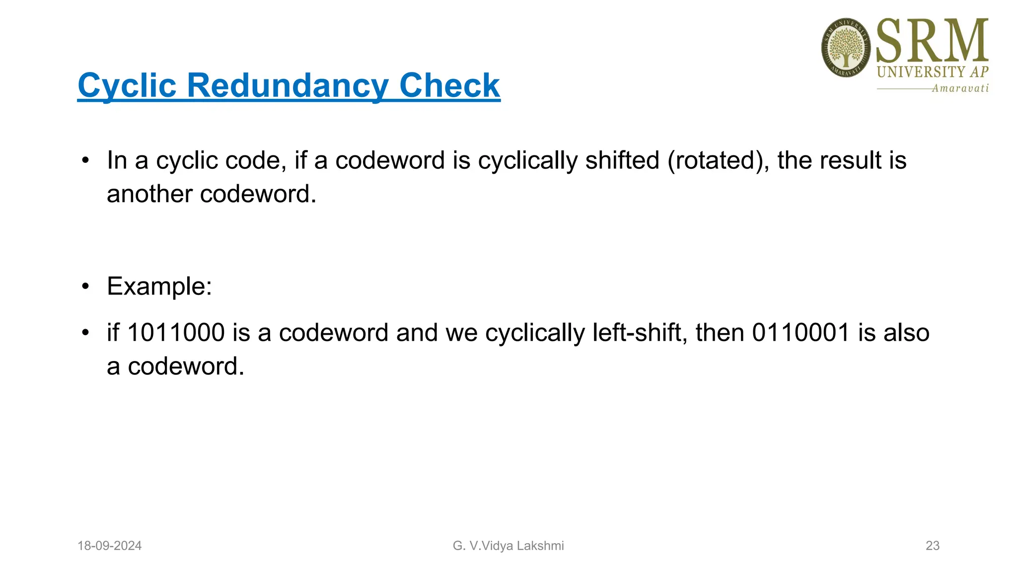 Cyclic Redundancy Check
• In a cyclic code, if a codeword is cyclically shifted (rotated), the result is
another codeword.
• Example:
• if 1011000 is a codeword and we cyclically left-shift, then 0110001 is also
a codeword.
18-09-2024 G. V.Vidya Lakshmi 23
 