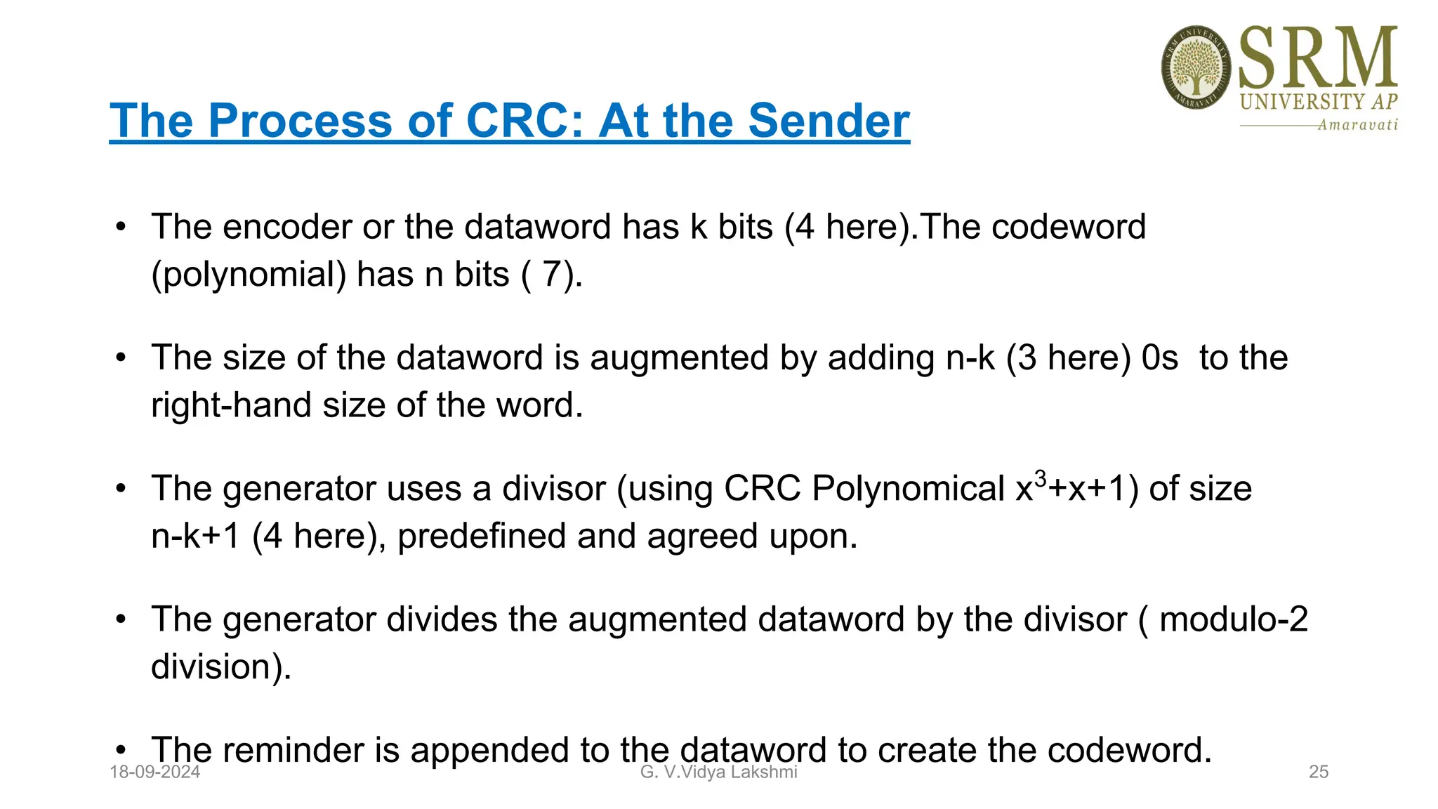 The Process of CRC: At the Sender
• The encoder or the dataword has k bits (4 here).The codeword
(polynomial) has n bits ( 7).
• The size of the dataword is augmented by adding n-k (3 here) 0s to the
right-hand size of the word.
• The generator uses a divisor (using CRC Polynomical x3
+x+1) of size
n-k+1 (4 here), predefined and agreed upon.
• The generator divides the augmented dataword by the divisor ( modulo-2
division).
• The reminder is appended to the dataword to create the codeword.
18-09-2024 G. V.Vidya Lakshmi 25
 