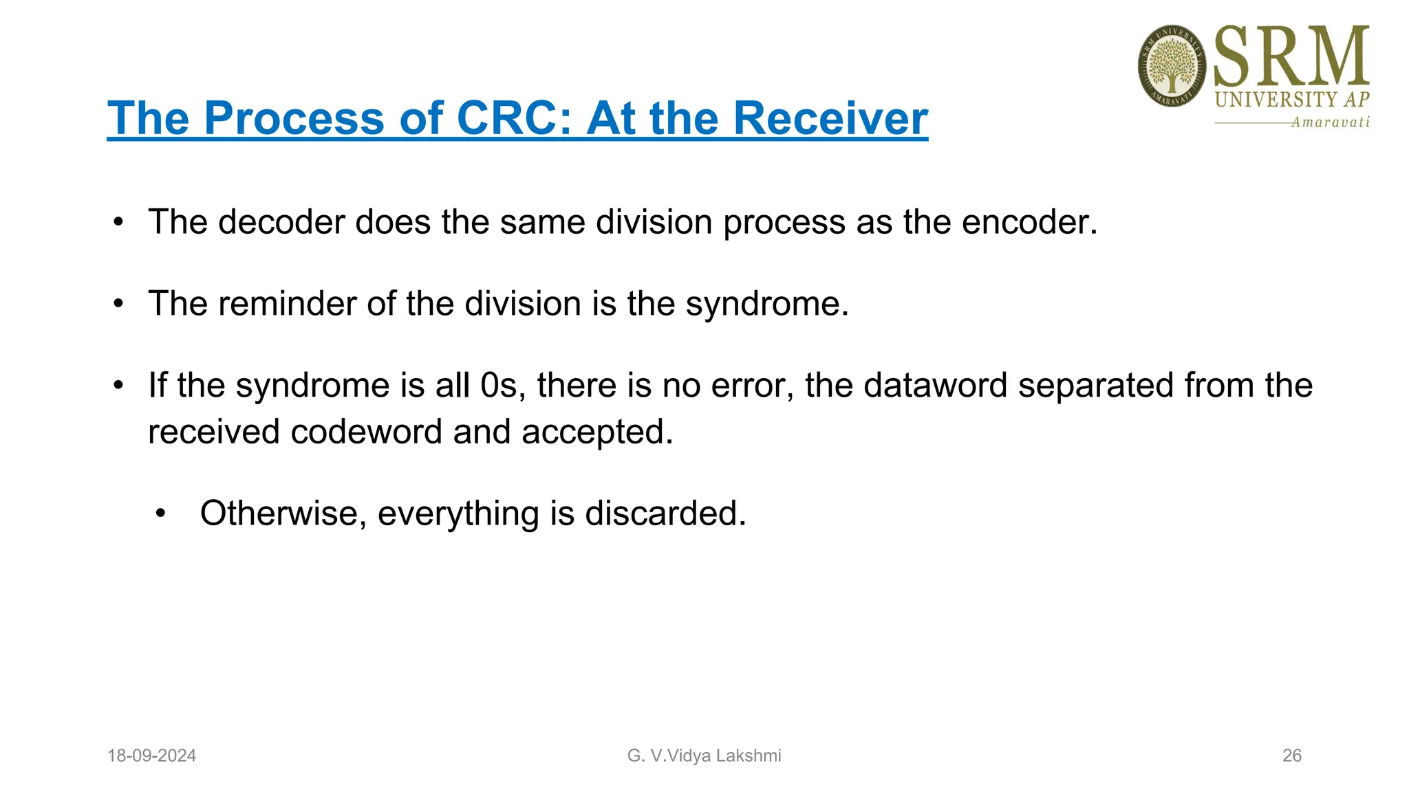 The Process of CRC: At the Receiver
• The decoder does the same division process as the encoder.
• The reminder of the division is the syndrome.
• If the syndrome is all 0s, there is no error, the dataword separated from the
received codeword and accepted.
• Otherwise, everything is discarded.
18-09-2024 G. V.Vidya Lakshmi 26
 