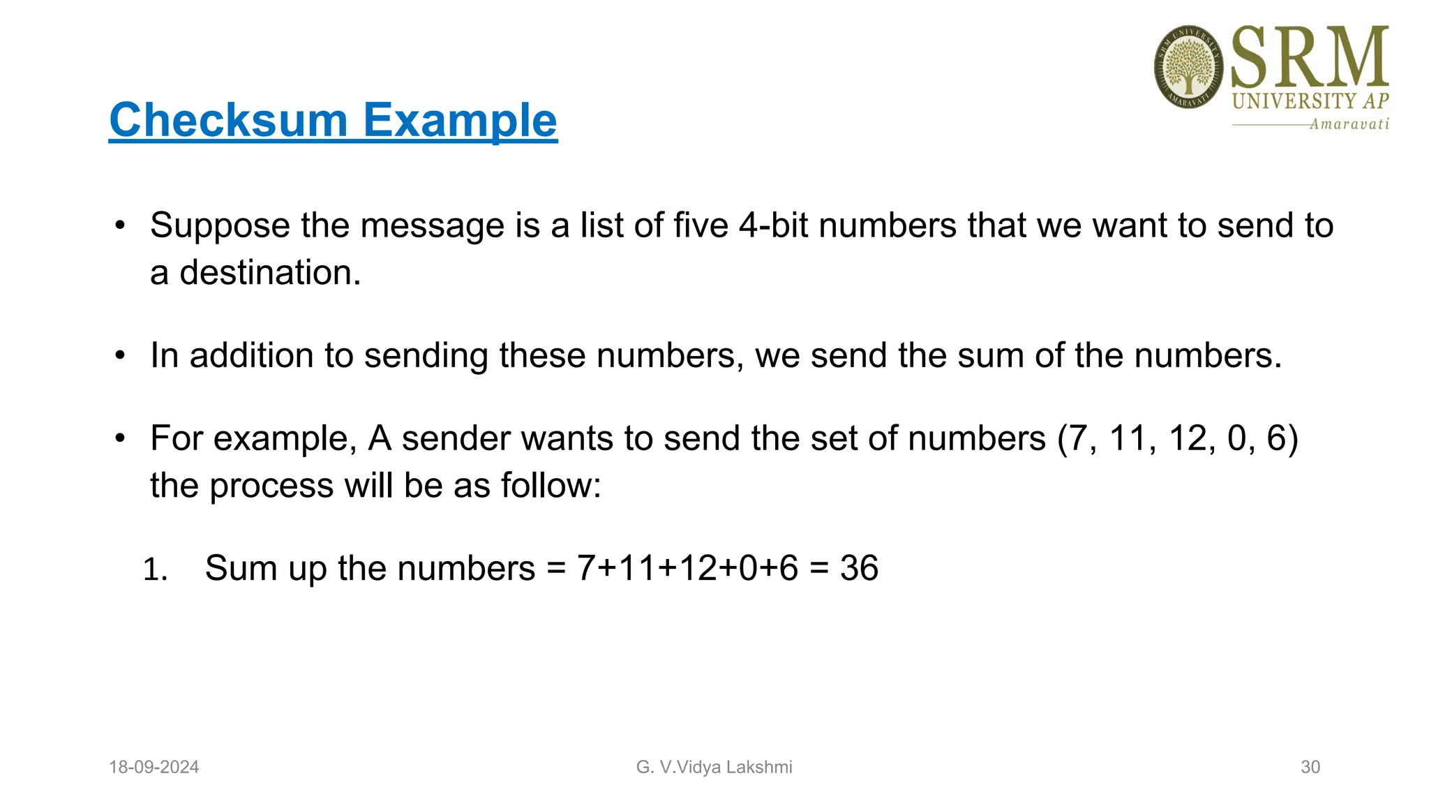 Checksum Example
• Suppose the message is a list of five 4-bit numbers that we want to send to
a destination.
• In addition to sending these numbers, we send the sum of the numbers.
• For example, A sender wants to send the set of numbers (7, 11, 12, 0, 6)
the process will be as follow:
1. Sum up the numbers = 7+11+12+0+6 = 36
18-09-2024 G. V.Vidya Lakshmi 30
 