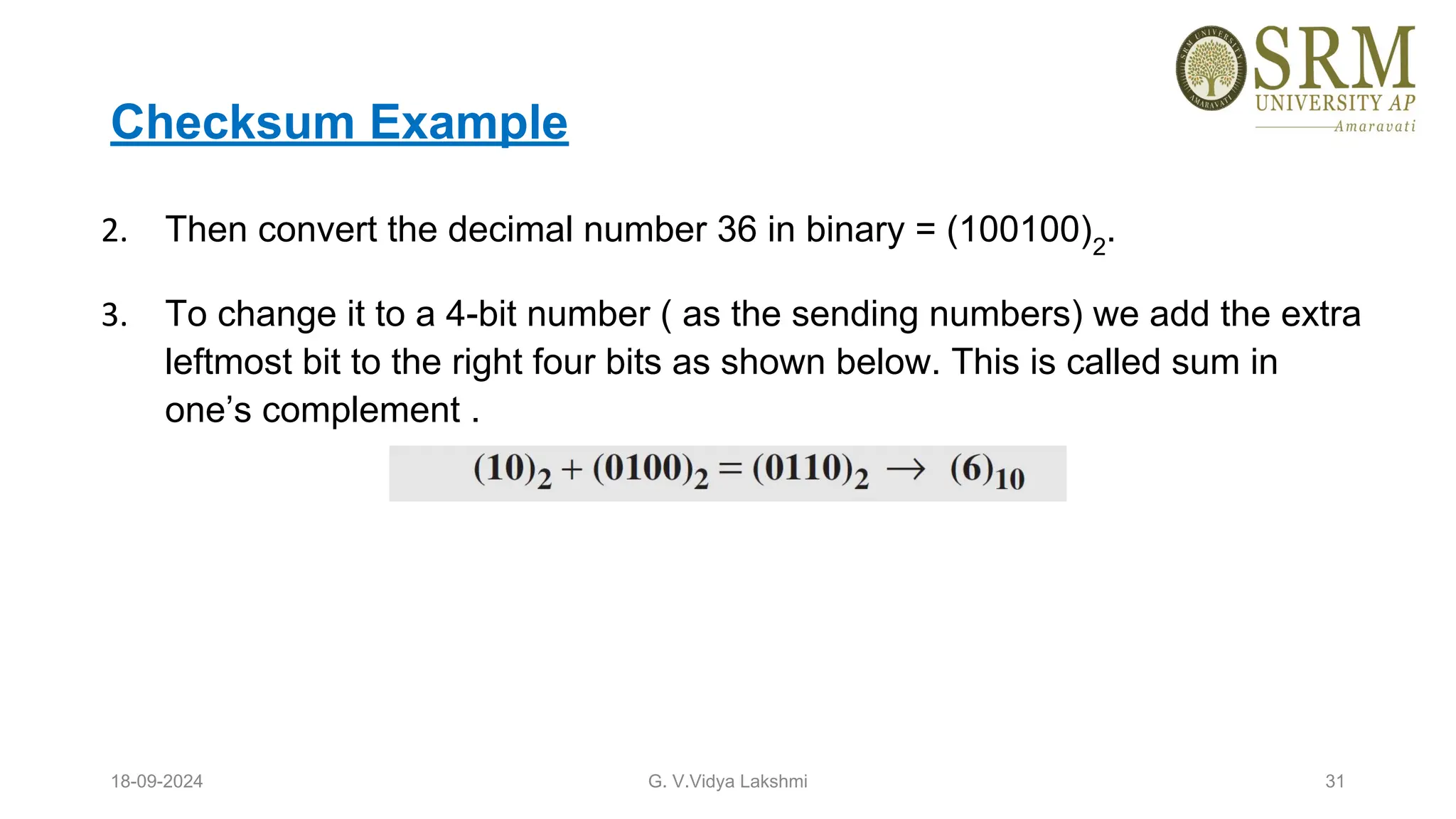 Checksum Example
2. Then convert the decimal number 36 in binary = (100100)2
.
3. To change it to a 4-bit number ( as the sending numbers) we add the extra
leftmost bit to the right four bits as shown below. This is called sum in
one’s complement .
18-09-2024 G. V.Vidya Lakshmi 31
 