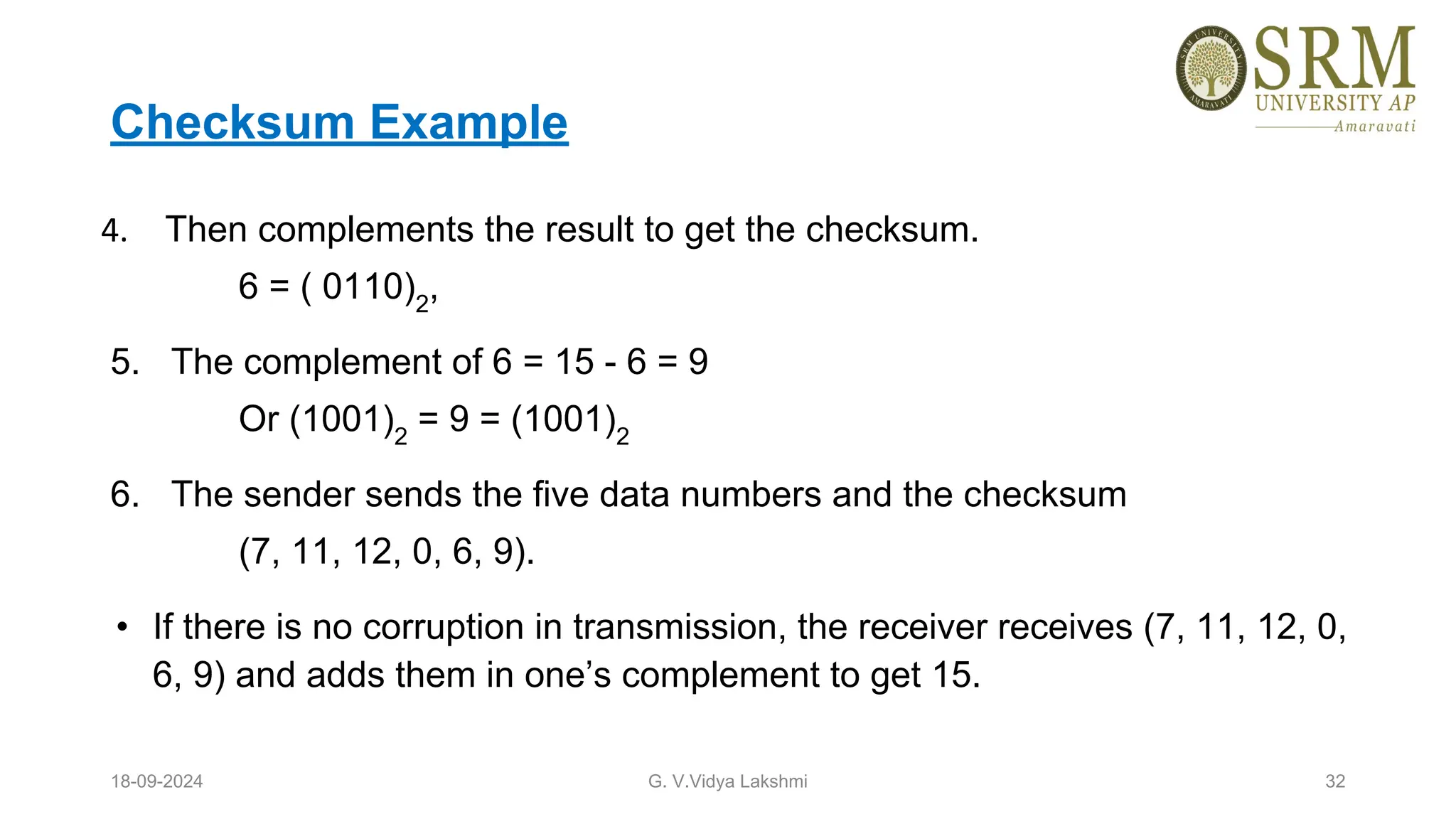 Checksum Example
4. Then complements the result to get the checksum.
6 = ( 0110)2
,
5. The complement of 6 = 15 - 6 = 9
Or (1001)2
= 9 = (1001)2
6. The sender sends the five data numbers and the checksum
(7, 11, 12, 0, 6, 9).
• If there is no corruption in transmission, the receiver receives (7, 11, 12, 0,
6, 9) and adds them in one’s complement to get 15.
18-09-2024 G. V.Vidya Lakshmi 32
 