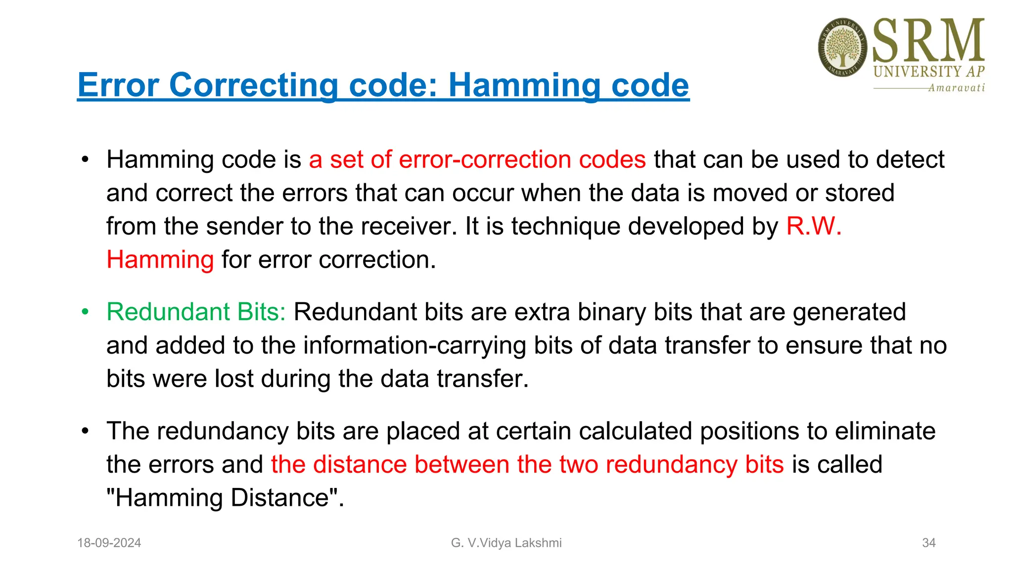 Error Correcting code: Hamming code
• Hamming code is a set of error-correction codes that can be used to detect
and correct the errors that can occur when the data is moved or stored
from the sender to the receiver. It is technique developed by R.W.
Hamming for error correction.
• Redundant Bits: Redundant bits are extra binary bits that are generated
and added to the information-carrying bits of data transfer to ensure that no
bits were lost during the data transfer.
• The redundancy bits are placed at certain calculated positions to eliminate
the errors and the distance between the two redundancy bits is called
"Hamming Distance".
18-09-2024 G. V.Vidya Lakshmi 34
 