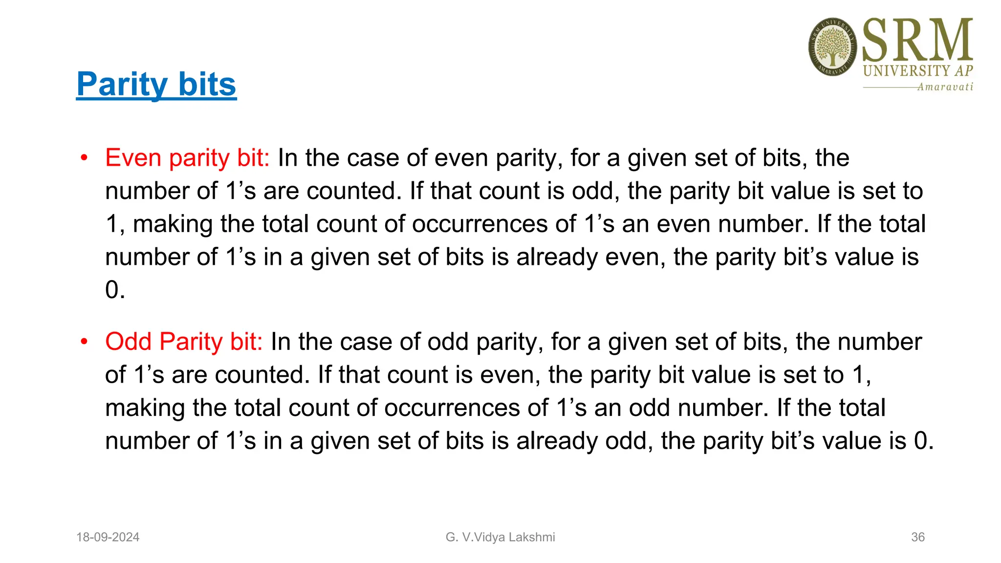 Parity bits
• Even parity bit: In the case of even parity, for a given set of bits, the
number of 1’s are counted. If that count is odd, the parity bit value is set to
1, making the total count of occurrences of 1’s an even number. If the total
number of 1’s in a given set of bits is already even, the parity bit’s value is
0.
• Odd Parity bit: In the case of odd parity, for a given set of bits, the number
of 1’s are counted. If that count is even, the parity bit value is set to 1,
making the total count of occurrences of 1’s an odd number. If the total
number of 1’s in a given set of bits is already odd, the parity bit’s value is 0.
18-09-2024 G. V.Vidya Lakshmi 36
 