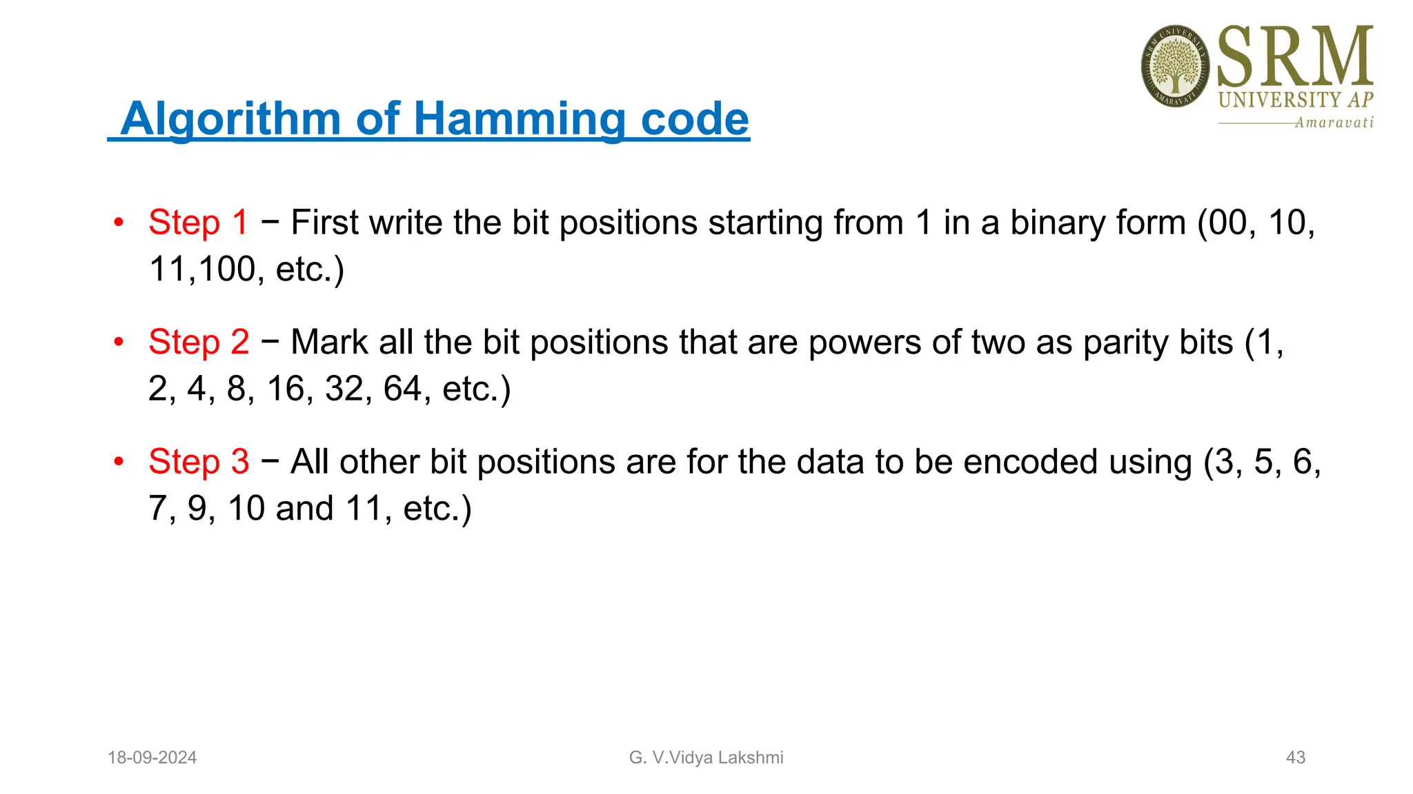 Algorithm of Hamming code
• Step 1 − First write the bit positions starting from 1 in a binary form (00, 10,
11,100, etc.)
• Step 2 − Mark all the bit positions that are powers of two as parity bits (1,
2, 4, 8, 16, 32, 64, etc.)
• Step 3 − All other bit positions are for the data to be encoded using (3, 5, 6,
7, 9, 10 and 11, etc.)
18-09-2024 G. V.Vidya Lakshmi 43
 