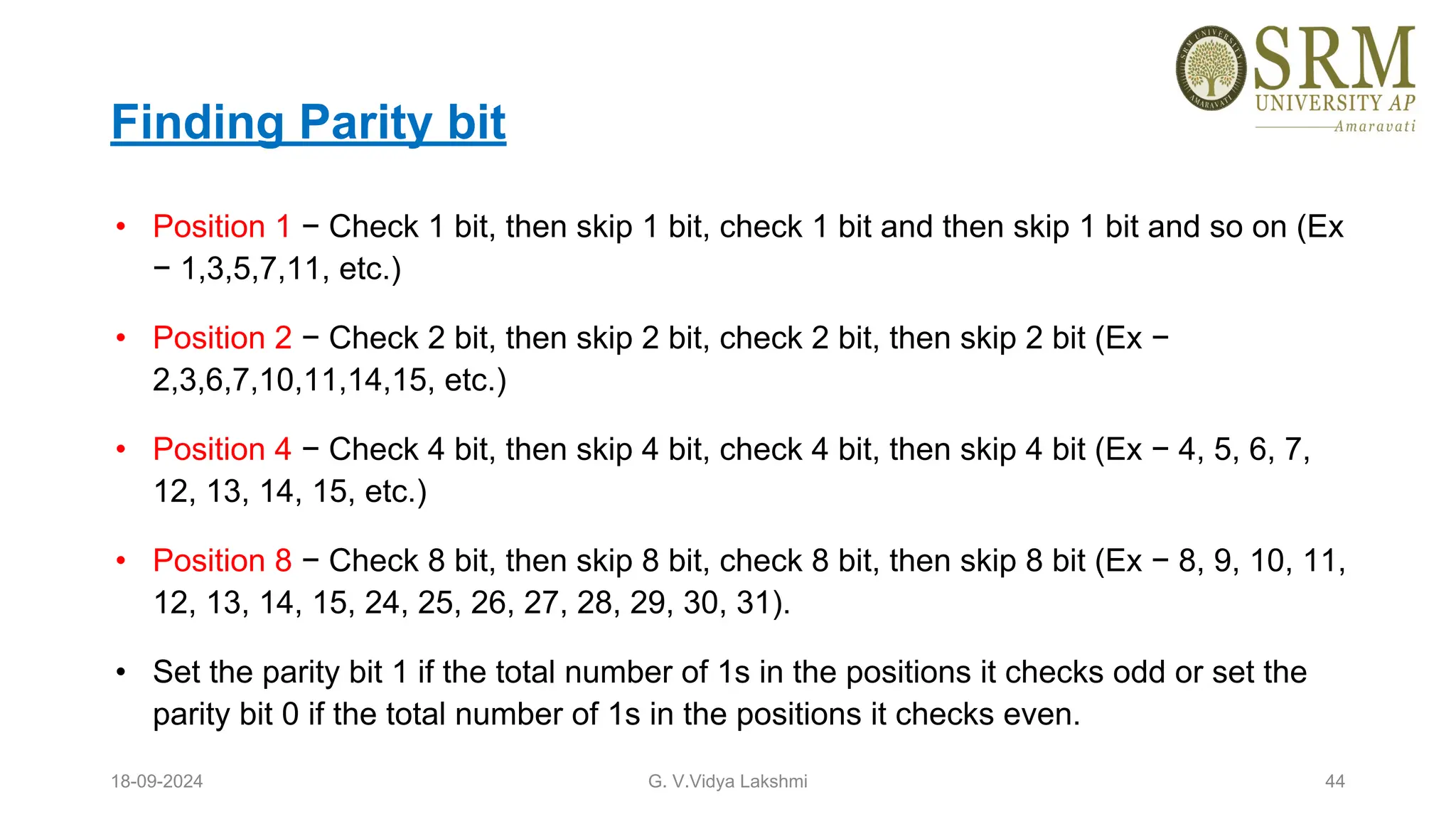 Finding Parity bit
• Position 1 − Check 1 bit, then skip 1 bit, check 1 bit and then skip 1 bit and so on (Ex
− 1,3,5,7,11, etc.)
• Position 2 − Check 2 bit, then skip 2 bit, check 2 bit, then skip 2 bit (Ex −
2,3,6,7,10,11,14,15, etc.)
• Position 4 − Check 4 bit, then skip 4 bit, check 4 bit, then skip 4 bit (Ex − 4, 5, 6, 7,
12, 13, 14, 15, etc.)
• Position 8 − Check 8 bit, then skip 8 bit, check 8 bit, then skip 8 bit (Ex − 8, 9, 10, 11,
12, 13, 14, 15, 24, 25, 26, 27, 28, 29, 30, 31).
• Set the parity bit 1 if the total number of 1s in the positions it checks odd or set the
parity bit 0 if the total number of 1s in the positions it checks even.
18-09-2024 G. V.Vidya Lakshmi 44
 