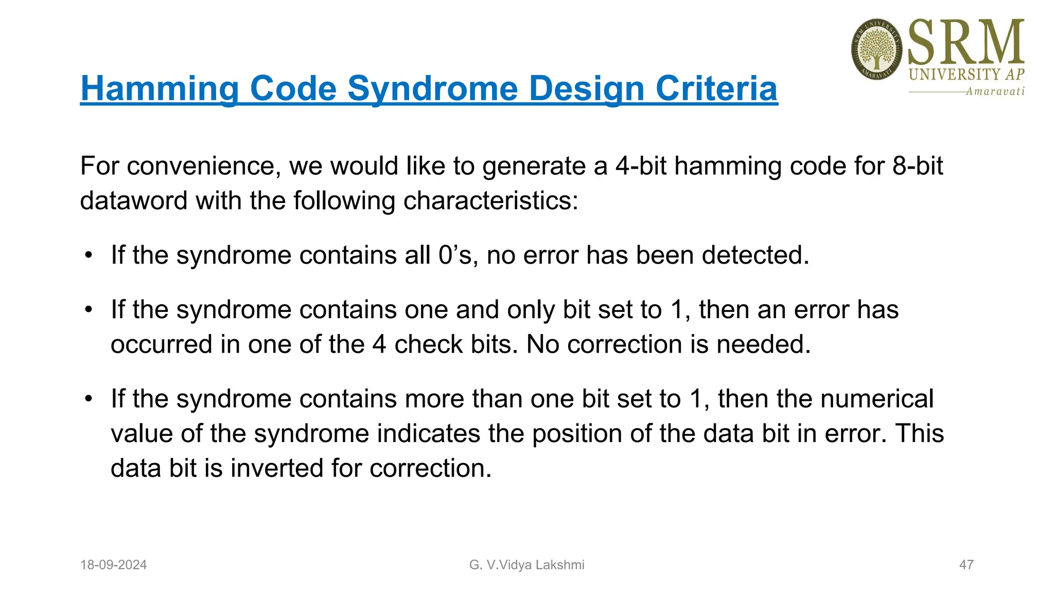 Hamming Code Syndrome Design Criteria
For convenience, we would like to generate a 4-bit hamming code for 8-bit
dataword with the following characteristics:
• If the syndrome contains all 0’s, no error has been detected.
• If the syndrome contains one and only bit set to 1, then an error has
occurred in one of the 4 check bits. No correction is needed.
• If the syndrome contains more than one bit set to 1, then the numerical
value of the syndrome indicates the position of the data bit in error. This
data bit is inverted for correction.
18-09-2024 G. V.Vidya Lakshmi 47
 