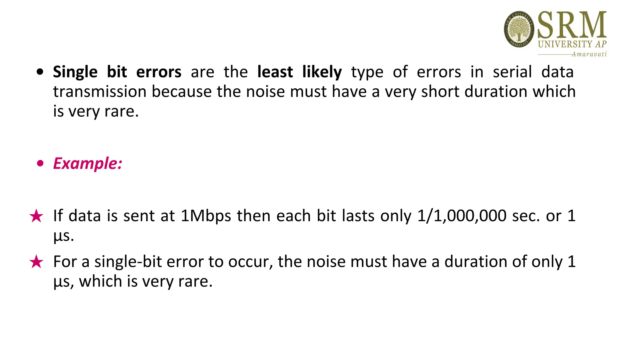 • Single bit errors are the least likely type of errors in serial data
transmission because the noise must have a very short duration which
is very rare.
• Example:
★ If data is sent at 1Mbps then each bit lasts only 1/1,000,000 sec. or 1
μs.
★ For a single-bit error to occur, the noise must have a duration of only 1
μs, which is very rare.
 