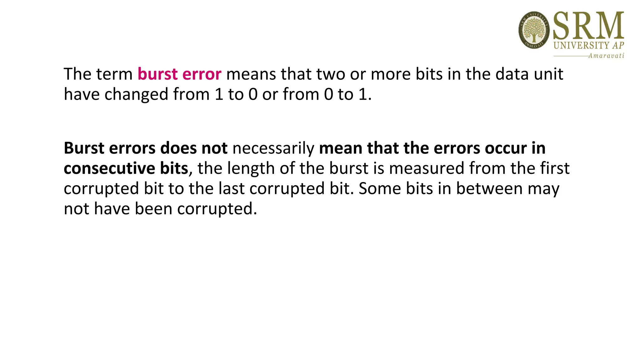 The term burst error means that two or more bits in the data unit
have changed from 1 to 0 or from 0 to 1.
Burst errors does not necessarily mean that the errors occur in
consecutive bits, the length of the burst is measured from the first
corrupted bit to the last corrupted bit. Some bits in between may
not have been corrupted.
 