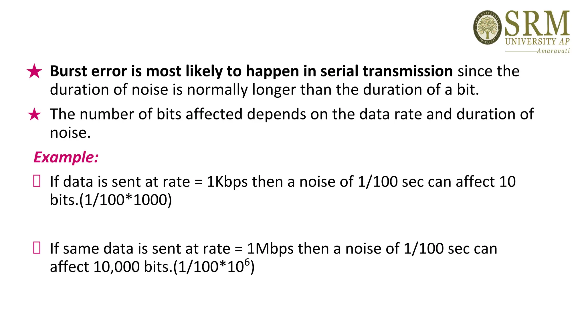 ★ Burst error is most likely to happen in serial transmission since the
duration of noise is normally longer than the duration of a bit.
★ The number of bits affected depends on the data rate and duration of
noise.
Example:
If data is sent at rate = 1Kbps then a noise of 1/100 sec can affect 10
bits.(1/100*1000)
If same data is sent at rate = 1Mbps then a noise of 1/100 sec can
affect 10,000 bits.(1/100*106
)
 