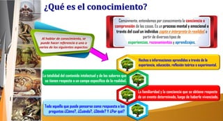 Comúnmente, entendemos por conocimiento la conciencia o
comprensión de las cosas. Es un proceso mental y emocional a
través del cual un individuo capta e interpreta la realidad, a
partir de diversos tipos de
experiencias, razonamientos y aprendizajes.
Todo aquello que puede pensarse como respuesta a las
preguntas ¿Cómo?, ¿Cuándo?, ¿Dónde? Y ¿Por qué?
La familiaridad y la conciencia que se obtiene respecto
de un evento determinado, luego de haberlo vivenciado.
La totalidad del contenido intelectual y de los saberes que
se tienen respecto a un campo específico de la realidad.
Hechos o informaciones aprendidos a través de la
experiencia, educación, reflexión teórica o experimental.
Al hablar de conocimiento, se
puede hacer referencia a uno o
varios de los siguientes aspectos:
¿Qué es el conocimiento?
 