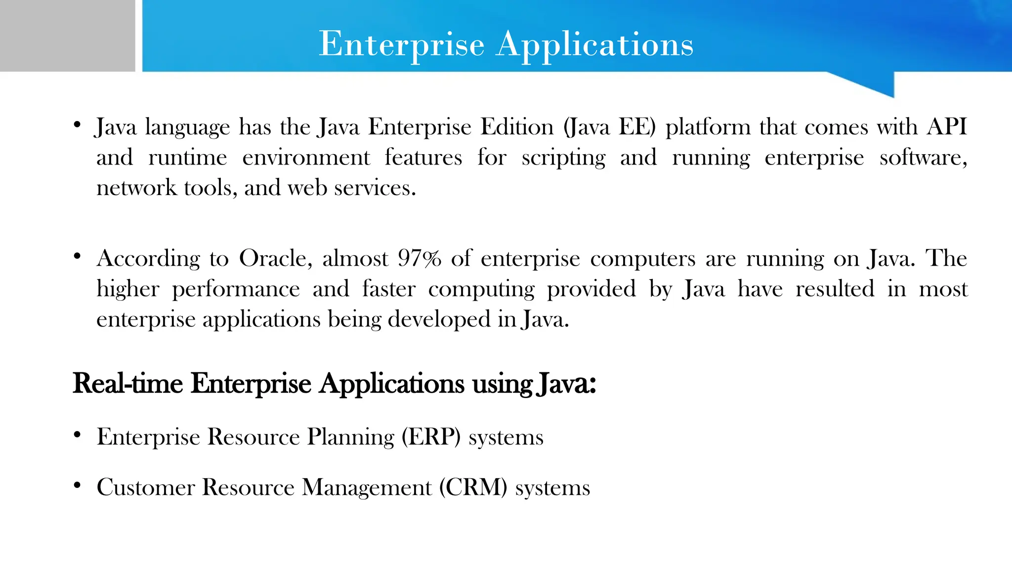 Enterprise Applications • Java language has the Java Enterprise Edition (Java EE) platform that comes with API and runtime environment features for scripting and running enterprise software, network tools, and web services. • According to Oracle, almost 97% of enterprise computers are running on Java. The higher performance and faster computing provided by Java have resulted in most enterprise applications being developed in Java. Real-time Enterprise Applications using Java: • Enterprise Resource Planning (ERP) systems • Customer Resource Management (CRM) systems 