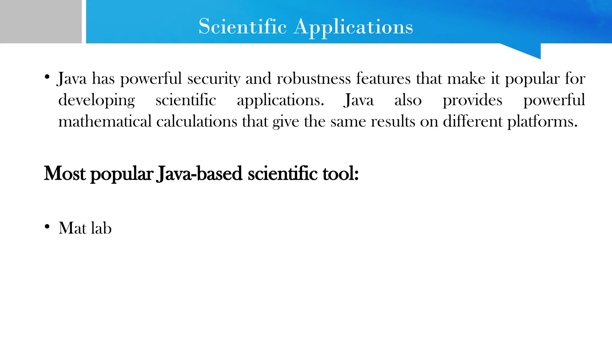 Scientific Applications • Java has powerful security and robustness features that make it popular for developing scientific applications. Java also provides powerful mathematical calculations that give the same results on different platforms. Most popular Java-based scientific tool: • Mat lab 