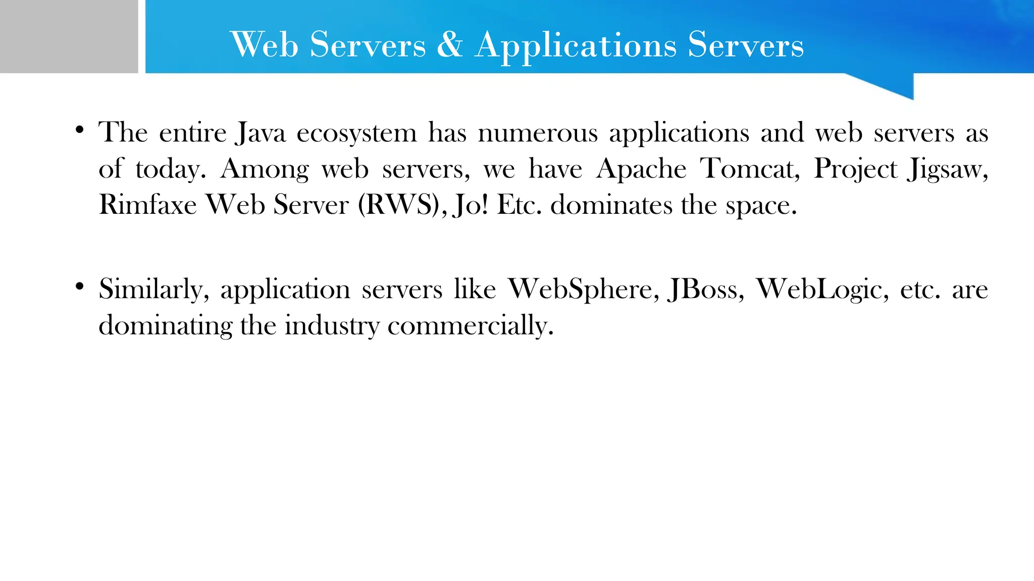 Web Servers & Applications Servers • The entire Java ecosystem has numerous applications and web servers as of today. Among web servers, we have Apache Tomcat, Project Jigsaw, Rimfaxe Web Server (RWS), Jo! Etc. dominates the space. • Similarly, application servers like WebSphere, JBoss, WebLogic, etc. are dominating the industry commercially. 