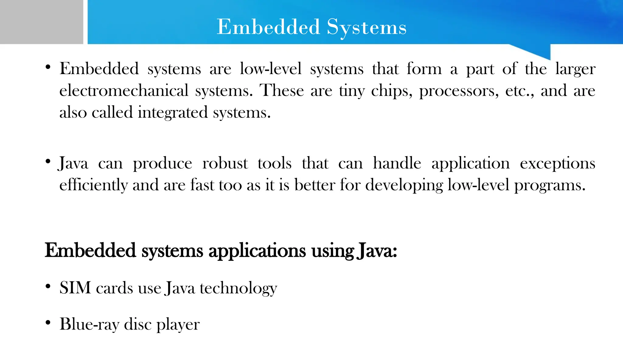 Embedded Systems • Embedded systems are low-level systems that form a part of the larger electromechanical systems. These are tiny chips, processors, etc., and are also called integrated systems. • Java can produce robust tools that can handle application exceptions efficiently and are fast too as it is better for developing low-level programs. Embedded systems applications using Java: • SIM cards use Java technology • Blue-ray disc player 