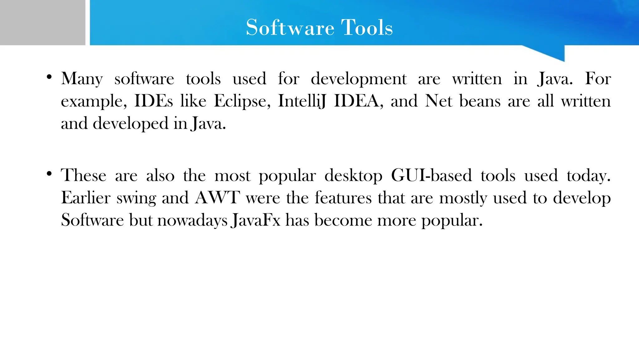 Software Tools • Many software tools used for development are written in Java. For example, IDEs like Eclipse, IntelliJ IDEA, and Net beans are all written and developed in Java. • These are also the most popular desktop GUI-based tools used today. Earlier swing and AWT were the features that are mostly used to develop Software but nowadays JavaFx has become more popular. 