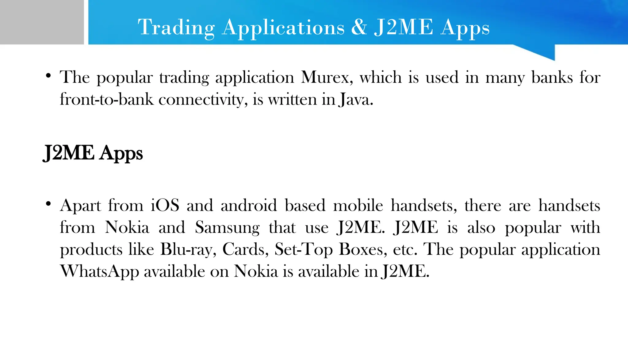 Trading Applications & J2ME Apps • The popular trading application Murex, which is used in many banks for front-to-bank connectivity, is written in Java. J2ME Apps • Apart from iOS and android based mobile handsets, there are handsets from Nokia and Samsung that use J2ME. J2ME is also popular with products like Blu-ray, Cards, Set-Top Boxes, etc. The popular application WhatsApp available on Nokia is available in J2ME. 