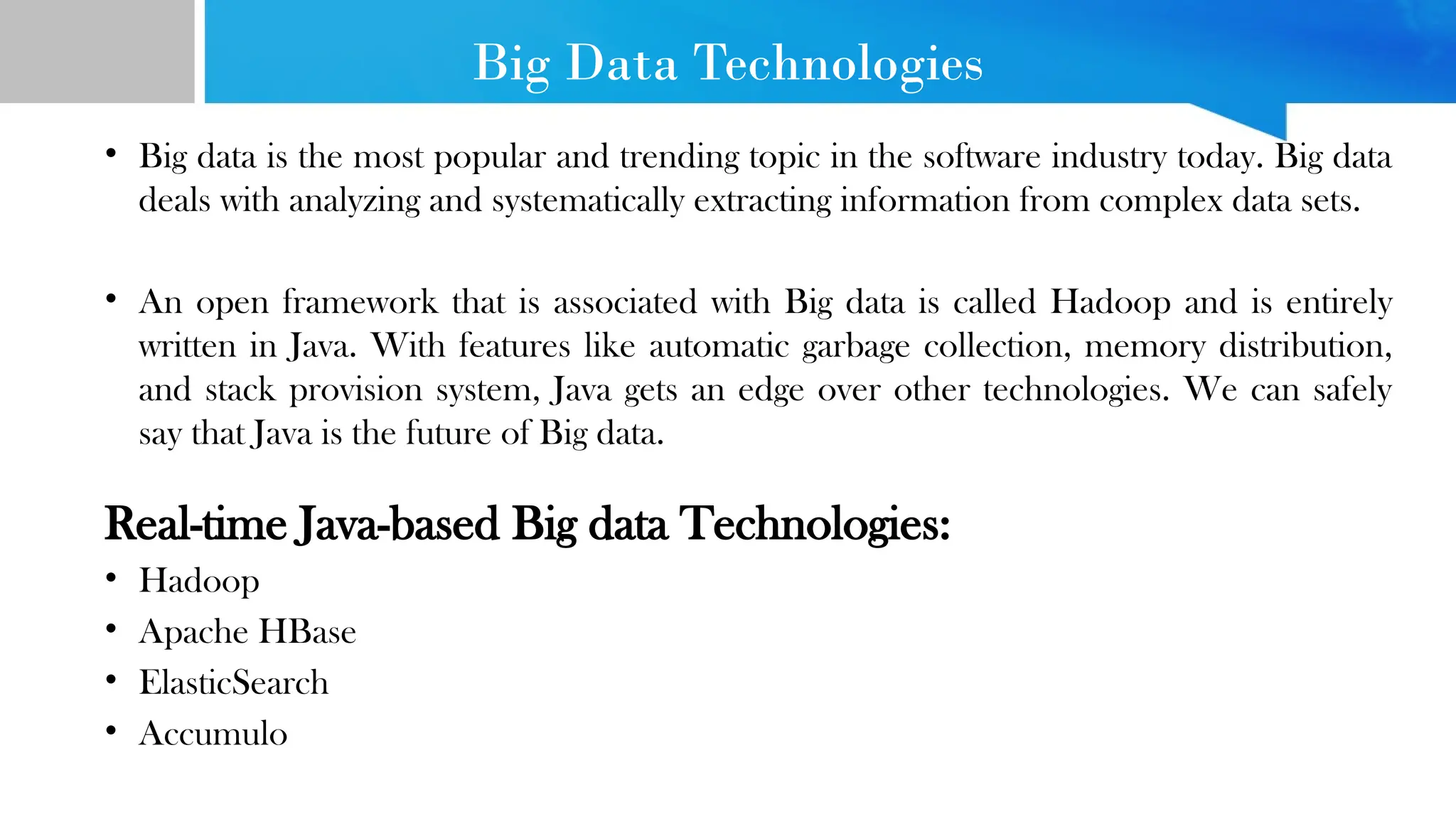 Big Data Technologies • Big data is the most popular and trending topic in the software industry today. Big data deals with analyzing and systematically extracting information from complex data sets. • An open framework that is associated with Big data is called Hadoop and is entirely written in Java. With features like automatic garbage collection, memory distribution, and stack provision system, Java gets an edge over other technologies. We can safely say that Java is the future of Big data. Real-time Java-based Big data Technologies: • Hadoop • Apache HBase • ElasticSearch • Accumulo 