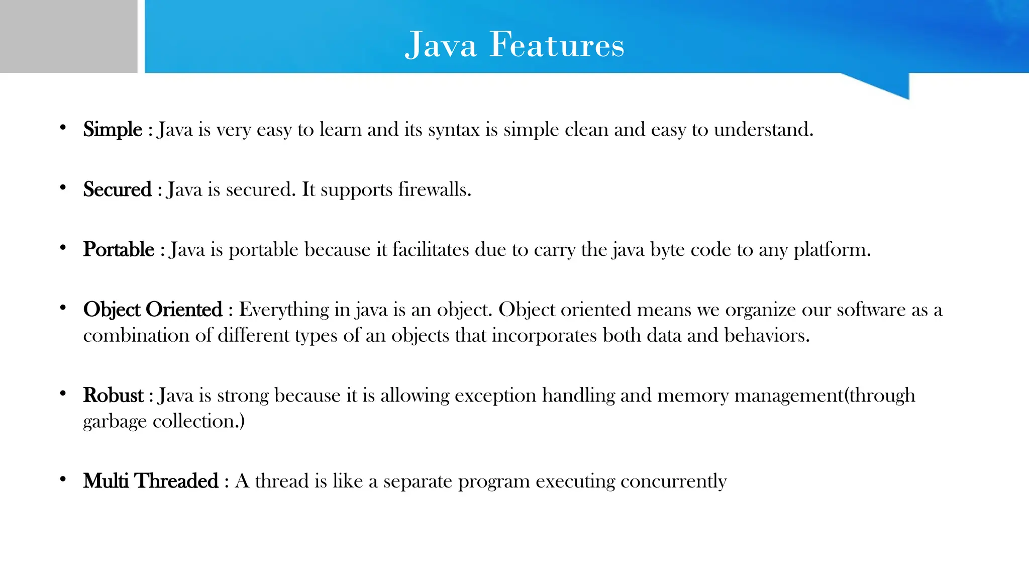 Java Features • Simple : Java is very easy to learn and its syntax is simple clean and easy to understand. • Secured : Java is secured. It supports firewalls. • Portable : Java is portable because it facilitates due to carry the java byte code to any platform. • Object Oriented : Everything in java is an object. Object oriented means we organize our software as a combination of different types of an objects that incorporates both data and behaviors. • Robust : Java is strong because it is allowing exception handling and memory management(through garbage collection.) • Multi Threaded : A thread is like a separate program executing concurrently 
