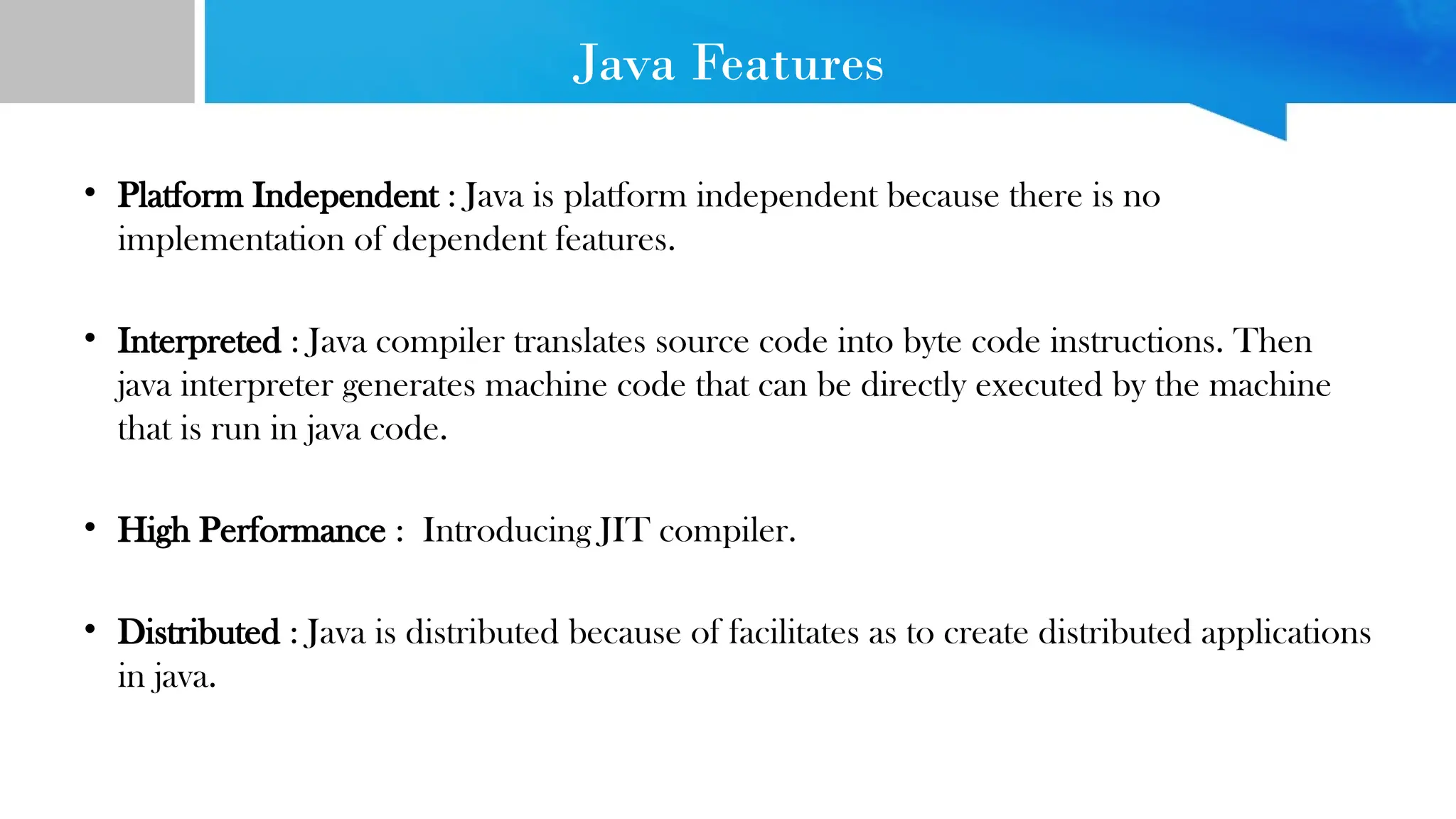 Java Features • Platform Independent : Java is platform independent because there is no implementation of dependent features. • Interpreted : Java compiler translates source code into byte code instructions. Then java interpreter generates machine code that can be directly executed by the machine that is run in java code. • High Performance : Introducing JIT compiler. • Distributed : Java is distributed because of facilitates as to create distributed applications in java. 