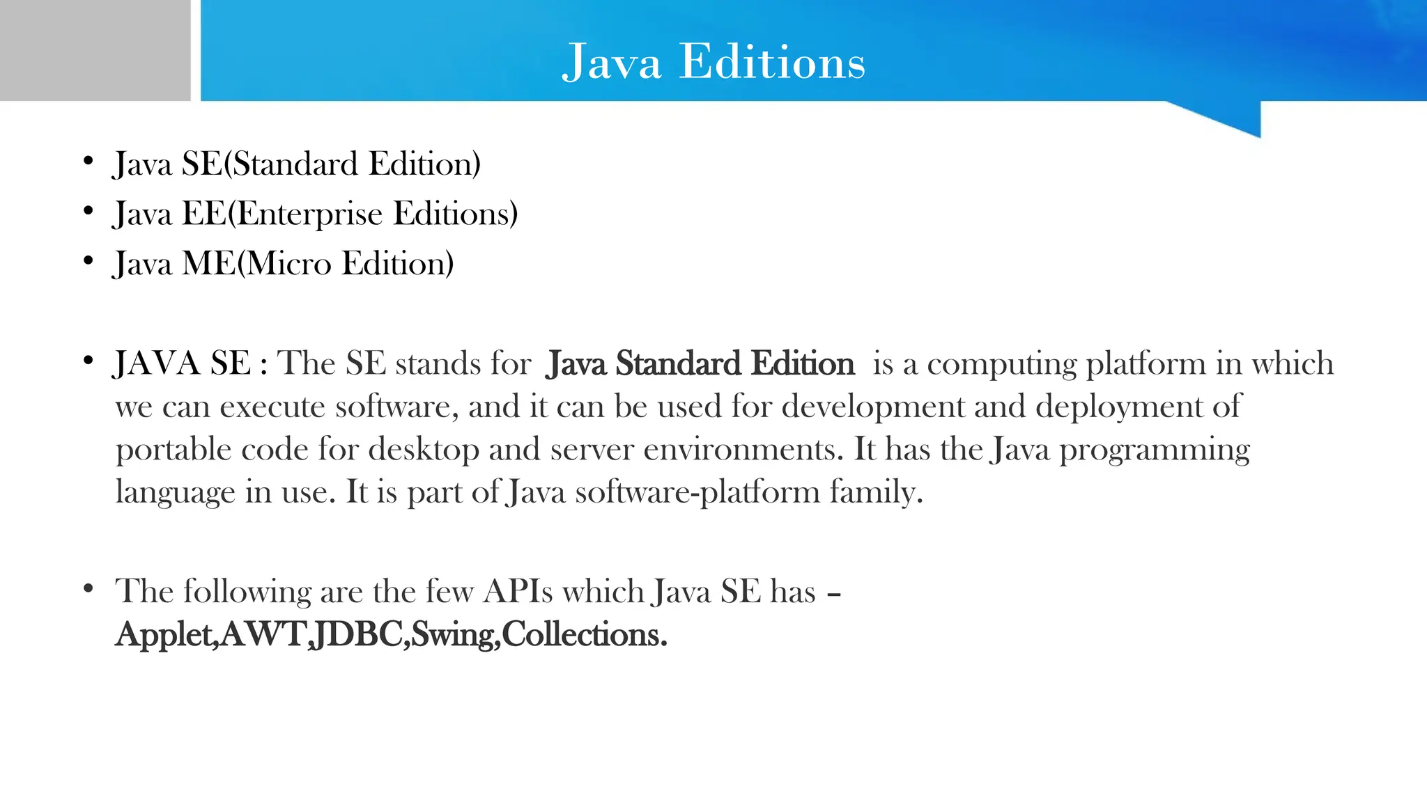 Java Editions • Java SE(Standard Edition) • Java EE(Enterprise Editions) • Java ME(Micro Edition) • JAVA SE : The SE stands for Java Standard Edition is a computing platform in which we can execute software, and it can be used for development and deployment of portable code for desktop and server environments. It has the Java programming language in use. It is part of Java software-platform family. • The following are the few APIs which Java SE has – Applet,AWT,JDBC,Swing,Collections. 