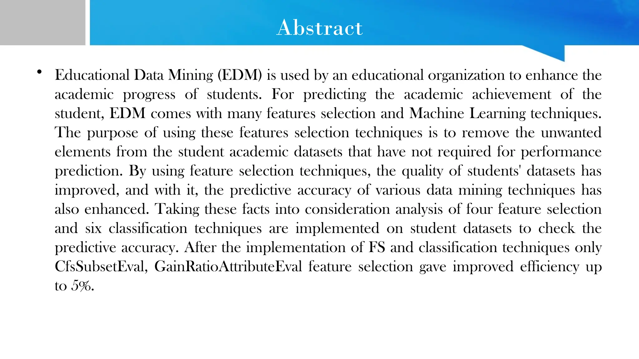 Abstract • Educational Data Mining (EDM) is used by an educational organization to enhance the academic progress of students. For predicting the academic achievement of the student, EDM comes with many features selection and Machine Learning techniques. The purpose of using these features selection techniques is to remove the unwanted elements from the student academic datasets that have not required for performance prediction. By using feature selection techniques, the quality of students' datasets has improved, and with it, the predictive accuracy of various data mining techniques has also enhanced. Taking these facts into consideration analysis of four feature selection and six classification techniques are implemented on student datasets to check the predictive accuracy. After the implementation of FS and classification techniques only CfsSubsetEval, GainRatioAttributeEval feature selection gave improved efficiency up to 5%. 