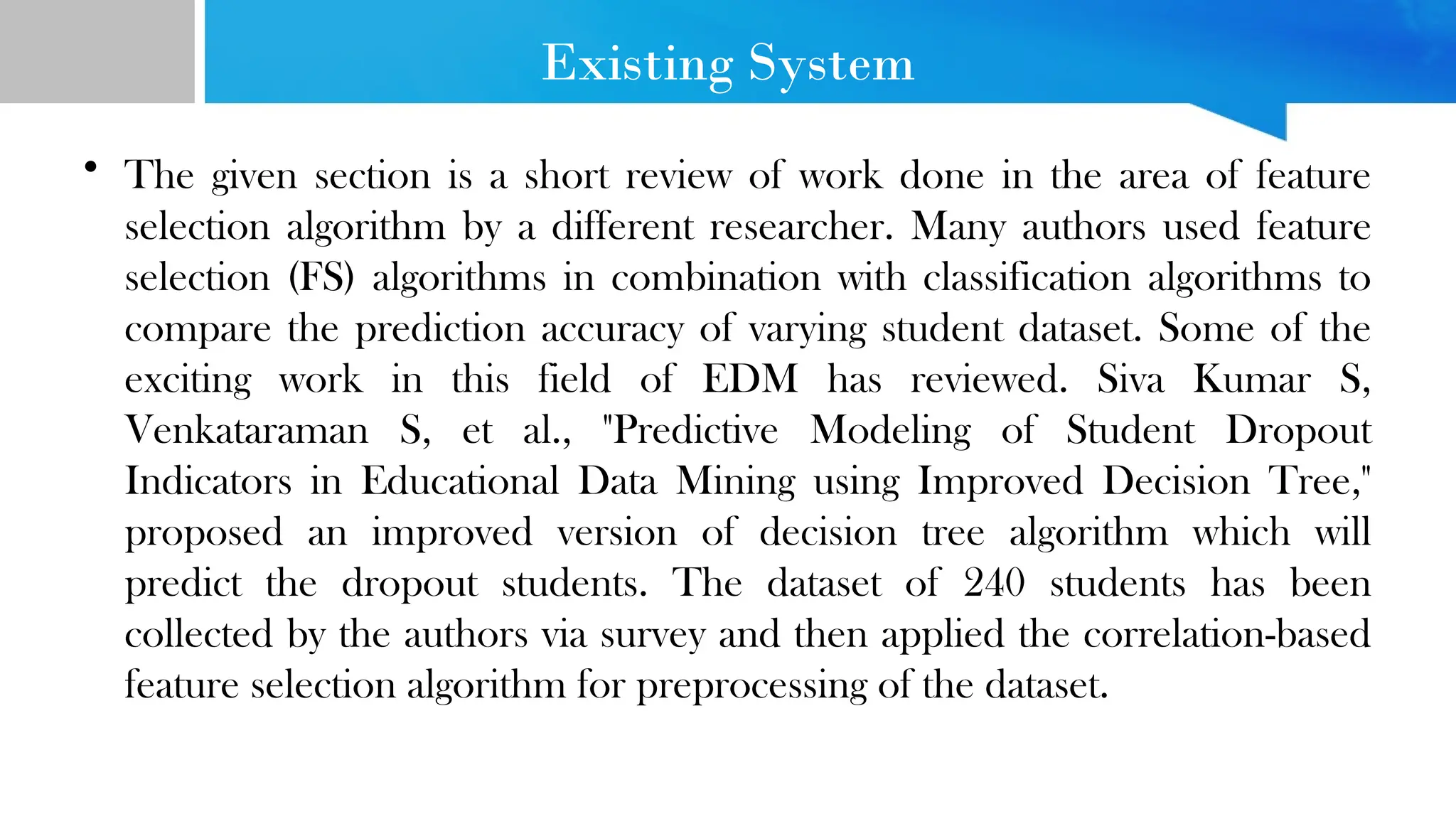 Existing System • The given section is a short review of work done in the area of feature selection algorithm by a different researcher. Many authors used feature selection (FS) algorithms in combination with classification algorithms to compare the prediction accuracy of varying student dataset. Some of the exciting work in this field of EDM has reviewed. Siva Kumar S, Venkataraman S, et al., "Predictive Modeling of Student Dropout Indicators in Educational Data Mining using Improved Decision Tree," proposed an improved version of decision tree algorithm which will predict the dropout students. The dataset of 240 students has been collected by the authors via survey and then applied the correlation-based feature selection algorithm for preprocessing of the dataset. 