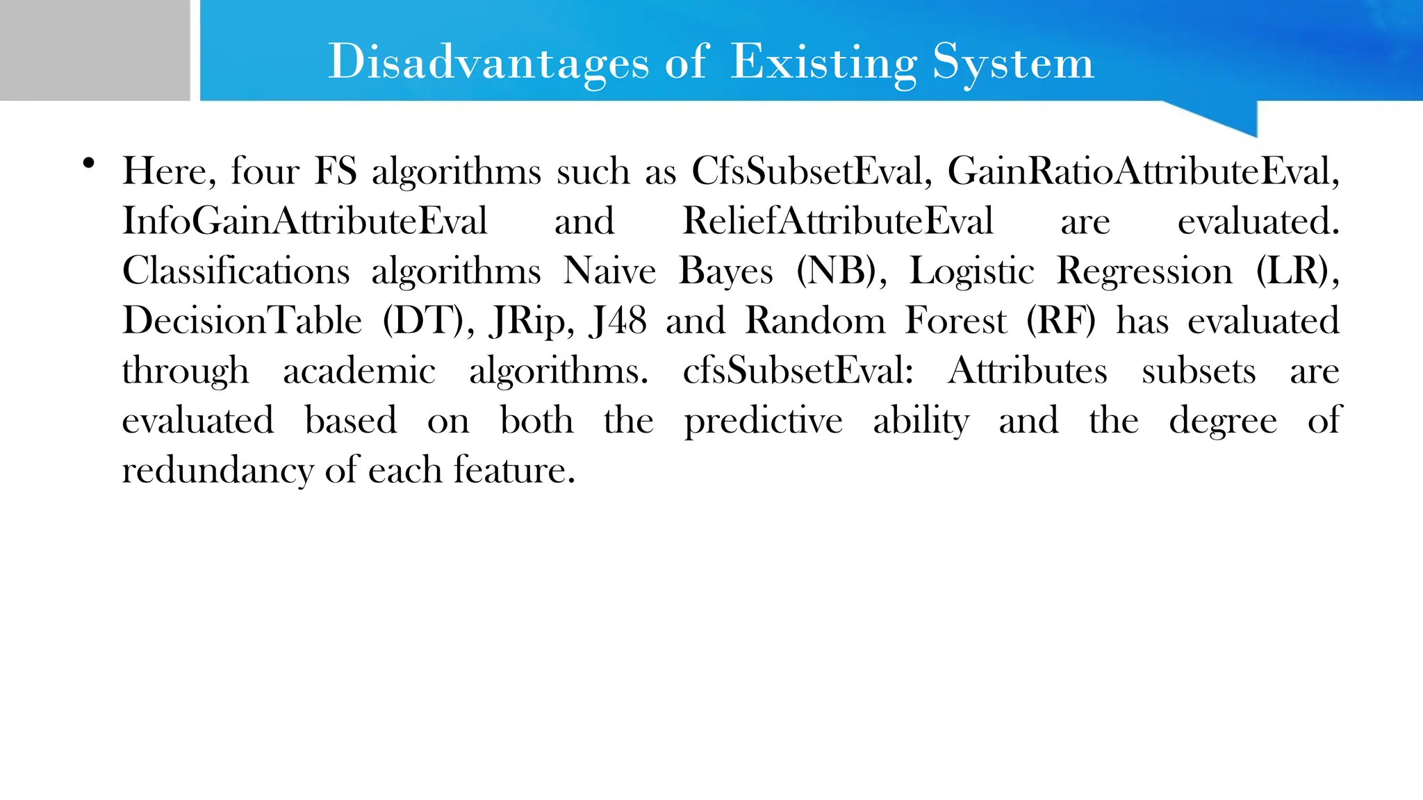Disadvantages of Existing System • Here, four FS algorithms such as CfsSubsetEval, GainRatioAttributeEval, InfoGainAttributeEval and ReliefAttributeEval are evaluated. Classifications algorithms Naive Bayes (NB), Logistic Regression (LR), DecisionTable (DT), JRip, J48 and Random Forest (RF) has evaluated through academic algorithms. cfsSubsetEval: Attributes subsets are evaluated based on both the predictive ability and the degree of redundancy of each feature. 